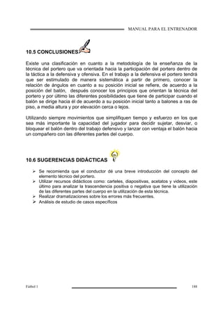 MANUAL PARA EL ENTRENADOR
Fútbol 1 188
10.5 CONCLUSIONES
Existe una clasificación en cuanto a la metodología de la enseñanza de la
técnica del portero que va orientada hacia la participación del portero dentro de
la táctica a la defensiva y ofensiva. En el trabajo a la defensiva el portero tendrá
que ser estimulado de manera sistemática a partir de primero, conocer la
relación de ángulos en cuanto a su posición inicial se refiere, de acuerdo a la
posición del balón, después conocer los principios que orientan la técnica del
portero y por último las diferentes posibilidades que tiene de participar cuando el
balón se dirige hacia él de acuerdo a su posición inicial tanto a balones a ras de
piso, a media altura y por elevación cerca o lejos.
Utilizando siempre movimientos que simplifiquen tiempo y esfuerzo en los que
sea más importante la capacidad del jugador para decidir sujetar, desviar, o
bloquear el balón dentro del trabajo defensivo y lanzar con ventaja el balón hacia
un compañero con las diferentes partes del cuerpo.
10.6 SUGERENCIAS DIDÁCTICAS
Se recomienda que el conductor dé una breve introducción del concepto del
elemento técnico del portero.
Utilizar recursos didácticos como: carteles, diapositivas, acetatos y videos, este
último para analizar la trascendencia positiva o negativa que tiene la utilización
de las diferentes partes del cuerpo en la utilización de esta técnica.
Realizar dramatizaciones sobre los errores más frecuentes.
Análisis de estudio de casos específicos
 
