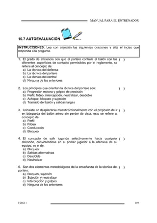 MANUAL PARA EL ENTRENADOR
Fútbol 1 189
10.7 AUTOEVALUACIÓN
INSTRUCCIONES: Lea con atención las siguientes oraciones y elija el inciso que
responda a la pregunta.
1. El grado de eficiencia con que el portero controla el balón con las
diferentes superficies de contacto permisibles por el reglamento, se
refiere al concepto de:
a) La técnica del defensa
b) La técnica del portero
c) La técnica del central
d) Ninguna de las anteriores
( )
2. Los principios que orientan la técnica del portero son:
a) Progresión motora y golpeo de precisión
b) Perfil, fildeo, intercepción, neutralizar, desdoble
c) Achique, bloqueo y sujeción
d) Traslado del balón y salidas largas
( )
3. Consiste en desplazarse multidireccionalmente con el propósito de ir
en búsqueda del balón aéreo sin perder de vista, esto se refiere al
concepto de:
a) Perfil
b) Fildeo
c) Conducción
d) Bloqueo
( )
4. El concepto de salir jugando selectivamente hacia cualquier
dirección, convirtiéndose en el primer jugador a la ofensiva de su
equipo, es el de:
a) Bloqueo
b) Salidas alternativas
c) Desdoble
d) Neutralizar
( )
5. Son dos elementos metodológicos de la enseñanza de la técnica del
portero:
a) Bloqueo, sujeción
b) Sujeción y neutralizar
c) Intercepción y golpeo
d) Ninguna de los anteriores
( )
 