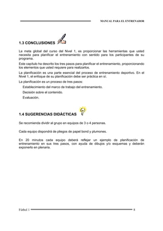 MANUAL PARA EL ENTRENADOR
Fútbol 1 8
1.3 CONCLUSIONES
La meta global del curso del Nivel 1, es proporcionar las herramientas que usted
necesita para planificar el entrenamiento con sentido para los participantes de su
programa.
Este capítulo ha descrito los tres pasos para planificar el entrenamiento, proporcionando
los elementos que usted requiere para realizarlos.
La planificación es una parte esencial del proceso de entrenamiento deportivo. En el
Nivel 1, el enfoque de su planificación debe ser práctica en sí.
La planificación es un proceso de tres pasos:
Establecimiento del marco de trabajo del entrenamiento.
Decisión sobre el contenido.
Evaluación.
1.4 SUGERENCIAS DIDÁCTICAS
Se recomienda dividir al grupo en equipos de 3 o 4 personas.
Cada equipo dispondrá de pliegos de papel bond y plumones.
En 20 minutos cada equipo deberá reflejar un ejemplo de planificación de
entrenamiento en sus tres pasos, con ayuda de dibujos y/o esquemas y deberán
exponerlo en plenaria.
 