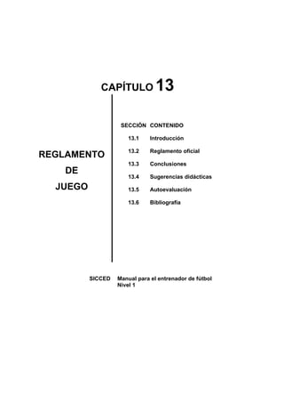 CAPÍTULO 13
REGLAMENTO
DE
JUEGO
SECCIÓN
13.1
13.2
13.3
13.4
13.5
13.6
CONTENIDO
Introducción
Reglamento oficial
Conclusiones
Sugerencias didácticas
Autoevaluación
Bibliografía
SICCED Manual para el entrenador de fútbol
Nivel 1
 
