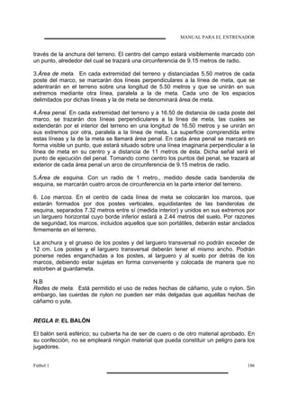 MANUAL PARA EL ENTRENADOR
Fútbol 1 186
través de la anchura del terreno. El centro del campo estará visiblemente marcado con
un punto, alrededor del cual se trazará una circunferencia de 9.15 metros de radio.
3.Área de meta. En cada extremidad del terreno y distanciadas 5.50 metros de cada
poste del marco, se marcarán dos líneas perpendiculares a la línea de meta, que se
adentrarán en el terreno sobre una longitud de 5.50 metros y que se unirán en sus
extremos mediante otra línea, paralela a la de meta. Cada uno de los espacios
delimitados por dichas líneas y la de meta se denominará área de meta.
4.Área penal. En cada extremidad del terreno y a 16.50 de distancia de cada poste del
marco, se trazarán dos líneas perpendiculares a la línea de meta, las cuales se
extenderán por el interior del terreno en una longitud de 16.50 metros y se unirán en
sus extremos por otra, paralela a la línea de meta. La superficie comprendida entre
estas líneas y la de la meta se llamará área penal. En cada área penal se marcará en
forma visible un punto, que estará situado sobre una línea imaginaria perpendicular a la
línea de meta en su centro y a distancia de 11 metros de ésta. Dicha señal será el
punto de ejecución del penal. Tomando como centro los puntos del penal, se trazará al
exterior de cada área penal un arco de circunferencia de 9.15 metros de radio.
5.Área de esquina. Con un radio de 1 metro., medido desde cada banderola de
esquina, se marcarán cuatro arcos de circunferencia en la parte interior del terreno.
6. Los marcos. En el centro de cada línea de meta se colocarán los marcos, que
estarán formados por dos postes verticales, equidistantes de las banderolas de
esquina, separados 7.32 metros entre sí (medida interior) y unidos en sus extremos por
un larguero horizontal cuyo borde inferior estará a 2.44 metros del suelo. Por razones
de seguridad, los marcos, incluidos aquellos que son portátiles, deberán estar anclados
firmemente en el terreno.
La anchura y el grueso de los postes y del larguero transversal no podrán exceder de
12 cm. Los postes y el larguero transversal deberán tener el mismo ancho. Podrán
ponerse redes enganchadas a los postes, al larguero y al suelo por detrás de los
marcos, debiendo estar sujetas en forma conveniente y colocada de manera que no
estorben al guardameta.
N.B
Redes de meta. Está permitido el uso de redes hechas de cáñamo, yute o nylon. Sin
embargo, las cuerdas de nylon no pueden ser más delgadas que aquéllas hechas de
cáñamo o yute.
REGLA II: EL BALÓN
El balón será esférico; su cubierta ha de ser de cuero o de otro material aprobado. En
su confección, no se empleará ningún material que pueda constituir un peligro para los
jugadores.
 