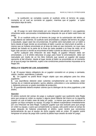 MANUAL PARA EL ENTRENADOR
Fútbol 1 188
f) la sustitución se completa cuando el sustituto entra al terreno de juego,
momento en el cual se convierte en jugador, mientras que el jugador a quien
reemplaza deja de serlo.
Sanción:
a) El juego no será interrumpido por una infracción del párrafo 4. Los jugadores
infractores serán sancionados inmediatamente después de que el balón esté fuera del
juego.
b) Si un sustituto entra en el terreno de juego sin la autorización del árbitro, el
juego deberá ser detenido. El sustituto será amonestado y alejado del terreno de juego
o expulsado, según sean las circunstancias. El partido será reanudado con un balón a
tierra desde el lugar donde se encontraba el balón cuando se interrumpió el partido, a
menos que se hubiera encontrado en el área de meta en ese momento, en cuyo caso
deberá ser botado en la parte de la línea de meta paralela a la línea de meta, en el
lugar más cercano a donde se encontraba el balón cuando se detuvo el encuentro.
c) Por cualquier otra infracción de esta Regla, el jugador infractor debe ser
amonestado, y si el árbitro detuviese el juego para hacer la amonestación, debe ser
reanudado por medio de un tiro libre indirecto que sacará un jugador del equipo
oponente al del infractor, desde el lugar donde el balón se encontraba en el momento
en el que el juego fue detenido, sujeto a las condiciones predominantes impuestas en la
Regla XIII.
REGLA IV: EQUIPO DE LOS JUGADORES
1. a) El equipo básico obligatorio de un jugador consistirá en un jersey o camiseta,
calzón, medias, espinilleras y calzado.
b) Un jugador no podrá llevar ningún objeto que sea peligroso para los otros
jugadores.
2. Las espinilleras deberán estar cubiertas completamente por las medias, estar
hechas de un material apropiado ( goma, plástico, poliuretano o una substancia similar
), debiendo procurar un grado razonable de protección.
3. El guardameta deberá emplear colores que lo distingan de los otros jugadores y del
árbitro.
Sanción:
El árbitro excluirá del campo de juego a cualquier jugador que quebrante esta Regla
para que ponga en orden su equipo o alguna pieza faltante del mismo en la siguiente
ocasión en que el balón cese de estar en juego, a menos que para ese entonces el
jugador ya haya corregido su equipo. El juego no deberá suspenderse inmediatamente
por una infracción de esta Regla. Cualquier jugador que sea excluido para que ponga
en orden su equipo, o para que complemente su equipo, sólo podrá volver al campo de
juego después de haberse presentado al árbitro, quien tendrá que cerciorarse
personalmente de que el equipo de dicho jugador está en orden. El jugador podrá
reingresar al campo de juego sólo cuando la pelota haya cesado de estar en juego.
 