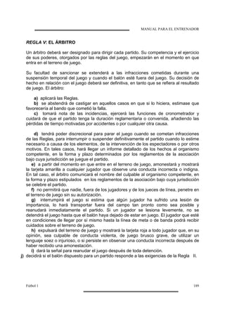 MANUAL PARA EL ENTRENADOR
Fútbol 1 189
REGLA V: EL ÁRBITRO
Un árbitro deberá ser designado para dirigir cada partido. Su competencia y el ejercicio
de sus poderes, otorgados por las reglas del juego, empezarán en el momento en que
entra en el terreno de juego.
Su facultad de sancionar se extenderá a las infracciones cometidas durante una
suspensión temporal del juego y cuando el balón esté fuera del juego. Su decisión de
hecho en relación con el juego deberá ser definitiva, en tanto que se refiera al resultado
de juego. El árbitro:
a) aplicará las Reglas.
b) se abstendrá de castigar en aquellos casos en que si lo hiciera, estimase que
favorecería al bando que cometió la falla.
c) tomará nota de las incidencias, ejercerá las funciones de cronometrador y
cuidará de que el partido tenga la duración reglamentaria o convenida, añadiendo las
pérdidas de tiempo motivadas por accidentes o por cualquier otra causa.
d) tendrá poder discrecional para parar el juego cuando se cometan infracciones
de las Reglas, para interrumpir o suspender definitivamente el partido cuando lo estime
necesario a causa de los elementos, de la intervención de los espectadores o por otros
motivos. En tales casos, hará llegar un informe detallado de los hechos al organismo
competente, en la forma y plazo determinados por los reglamentos de la asociación
bajo cuya jurisdicción se juegue el partido.
e) a partir del momento en que entre en el terreno de juego, amonestará y mostrará
la tarjeta amarilla a cualquier jugador que observe una conducta incorrecta o indigna.
En tal caso, el árbitro comunicará el nombre del culpable al organismo competente, en
la forma y plazo estipulados en los reglamentos de la asociación bajo cuya jurisdicción
se celebre el partido.
f) no permitirá que nadie, fuera de los jugadores y de los jueces de línea, penetre en
el terreno de juego sin su autorización.
g) interrumpirá el juego si estima que algún jugador ha sufrido una lesión de
importancia, lo hará transportar fuera del campo tan pronto como sea posible y
reanudará inmediatamente el partido. Si un jugador se lesiona levemente, no se
detendrá el juego hasta que el balón haya dejado de estar en juego. El jugador que esté
en condiciones de llegar por sí mismo hasta la línea de meta o de banda podrá recibir
cuidados sobre el terreno de juego.
h) expulsará del terreno de juego y mostrará la tarjeta roja a todo jugador que, en su
opinión, sea culpable de conducta violenta, de juego brusco grave, de utilizar un
lenguaje soez o injurioso, o si persiste en observar una conducta incorrecta después de
haber recibido una amonestación.
i) dará la señal para reanudar el juego después de toda detención.
j) decidirá si el balón dispuesto para un partido responde a las exigencias de la Regla II.
 