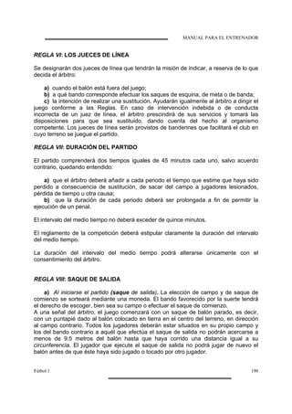 MANUAL PARA EL ENTRENADOR
Fútbol 1 190
REGLA VI: LOS JUECES DE LÍNEA
Se designarán dos jueces de línea que tendrán la misión de indicar, a reserva de lo que
decida el árbitro:
a) cuando el balón está fuera del juego;
b) a qué bando corresponde efectuar los saques de esquina, de meta o de banda;
c) la intención de realizar una sustitución. Ayudarán igualmente al árbitro a dirigir el
juego conforme a las Reglas. En caso de intervención indebida o de conducta
incorrecta de un juez de línea, el árbitro prescindirá de sus servicios y tomará las
disposiciones para que sea sustituido, dando cuenta del hecho al organismo
competente. Los jueces de línea serán provistos de banderines que facilitará el club en
cuyo terreno se juegue el partido.
REGLA VII: DURACIÓN DEL PARTIDO
El partido comprenderá dos tiempos iguales de 45 minutos cada uno, salvo acuerdo
contrario, quedando entendido:
a) que el árbitro deberá añadir a cada periodo el tiempo que estime que haya sido
perdido a consecuencia de sustitución, de sacar del campo a jugadores lesionados,
pérdida de tiempo u otra causa;
b) que la duración de cada periodo deberá ser prolongada a fin de permitir la
ejecución de un penal.
El intervalo del medio tiempo no deberá exceder de quince minutos.
El reglamento de la competición deberá estipular claramente la duración del intervalo
del medio tiempo.
La duración del intervalo del medio tiempo podrá alterarse únicamente con el
consentimiento del árbitro.
REGLA VIII: SAQUE DE SALIDA
a) Al iniciarse el partido (saque de salida). La elección de campo y de saque de
comienzo se sorteará mediante una moneda. El bando favorecido por la suerte tendrá
el derecho de escoger, bien sea su campo o efectuar el saque de comienzo.
A una señal del árbitro, el juego comenzará con un saque de balón parado, es decir,
con un puntapié dado al balón colocado en tierra en el centro del terreno, en dirección
al campo contrario. Todos los jugadores deberán estar situados en su propio campo y
los del bando contrario a aquél que efectúa el saque de salida no podrán acercarse a
menos de 9.5 metros del balón hasta que haya corrido una distancia igual a su
circunferencia. El jugador que ejecute el saque de salida no podrá jugar de nuevo el
balón antes de que éste haya sido jugado o tocado por otro jugador.
 