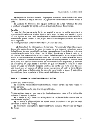 MANUAL PARA EL ENTRENADOR
Fútbol 1 191
b) Después de marcado un tanto. El juego se reanudará de la misma forma antes
indicada, haciendo el saque de salida un jugador del bando contrario al que marcó el
tanto.
c) Después del descanso. Los equipos cambiarán de campo y el saque de salida
lo efectuará un jugador del bando contrario al que hizo el saque de comienzo.
Sanción:
En caso de infracción de esta Regla, se repetirá al saque de salida, excepto si el
jugador que hizo el saque volvió a jugar el balón antes de haber sido tocado o jugado
por otro jugador; en este caso, se concederá al bando adversario un tiro libre indirecto
en el sitio en que se cometió la falta, sujeto a las condiciones predominantes impuestas
por la Regla XIII.
No puede ganarse un tanto directamente de un saque de salida.
d) Después de las interrupciones temporales. Para reanudar el partido después
de una interrupción temporal del juego provocada por una causa no indicada en alguna
de las Reglas siempre que el balón no haya traspasado una línea de banda o de meta
inmediatamente antes de la interrupción, el árbitro dejará caer a tierra el balón en el
sitio en que éste se encontraba en el momento de la interrupción, a menos que hubiera
estado en ese momento en el área de meta, en cuyo caso el balón deberá ser botado
sobre la parte de la línea del área de meta que se encuentra paralela a la línea de meta,
en el punto más cercano al sitio donde se encontraba cuando el partido fue detenido.
Se considerará en juego desde el momento en que haya tocado el suelo. Si el balón
puesto en juego por el árbitro traspasa una línea de banda o de meta antes de haber
sido tocado por un jugador, el árbitro echará nuevamente el balón a tierra. Ningún
jugador podrá jugar el balón antes de que éste haya tocado el suelo. Si esta última
disposición no fuese respetada, el árbitro repetirá el balón a tierra.
REGLA IX: BALÓN EN JUEGO O FUERA DE JUEGO
El balón está fuera de juego:
a) cuando ha traspasado completamente una línea de banda o de meta, ya sea por
tierra o por aire;
b) cuando el juego ha sido detenido por el árbitro.
El balón está en juego en todo momento, desde el comienzo hasta el final del partido,
incluso en los casos siguientes:
a) si vuelve al juego de rebote del larguero o de los postes de los marcos o de las
banderolas de esquina;
b) si vuelve al juego después de haber tocado al árbitro o a un juez de línea
situado en el interior del campo;
c) mientras no se adopte una decisión sobre una supuesta infracción de las Reglas
del Juego.
 