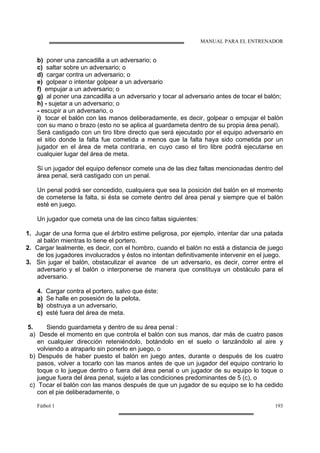 MANUAL PARA EL ENTRENADOR
Fútbol 1 193
b) poner una zancadilla a un adversario; o
c) saltar sobre un adversario; o
d) cargar contra un adversario; o
e) golpear o intentar golpear a un adversario
f) empujar a un adversario; o
g) al poner una zancadilla a un adversario y tocar al adversario antes de tocar el balón;
h) - sujetar a un adversario; o
- escupir a un adversario, o
i) tocar el balón con las manos deliberadamente, es decir, golpear o empujar el balón
con su mano o brazo (esto no se aplica al guardameta dentro de su propia área penal).
Será castigado con un tiro libre directo que será ejecutado por el equipo adversario en
el sitio donde la falta fue cometida a menos que la falta haya sido cometida por un
jugador en el área de meta contraria, en cuyo caso el tiro libre podrá ejecutarse en
cualquier lugar del área de meta.
Si un jugador del equipo defensor comete una de las diez faltas mencionadas dentro del
área penal, será castigado con un penal.
Un penal podrá ser concedido, cualquiera que sea la posición del balón en el momento
de cometerse la falta, si ésta se comete dentro del área penal y siempre que el balón
esté en juego.
Un jugador que cometa una de las cinco faltas siguientes:
1. Jugar de una forma que el árbitro estime peligrosa, por ejemplo, intentar dar una patada
al balón mientras lo tiene el portero.
2. Cargar lealmente, es decir, con el hombro, cuando el balón no está a distancia de juego
de los jugadores involucrados y éstos no intentan definitivamente intervenir en el juego.
3. Sin jugar el balón, obstaculizar el avance de un adversario, es decir, correr entre el
adversario y el balón o interponerse de manera que constituya un obstáculo para el
adversario.
4. Cargar contra el portero, salvo que éste:
a) Se halle en posesión de la pelota,
b) obstruya a un adversario,
c) esté fuera del área de meta.
5. Siendo guardameta y dentro de su área penal :
a) Desde el momento en que controla el balón con sus manos, dar más de cuatro pasos
en cualquier dirección reteniéndolo, botándolo en el suelo o lanzándolo al aire y
volviendo a atraparlo sin ponerlo en juego, o
b) Después de haber puesto el balón en juego antes, durante o después de los cuatro
pasos, volver a tocarlo con las manos antes de que un jugador del equipo contrario lo
toque o lo juegue dentro o fuera del área penal o un jugador de su equipo lo toque o
juegue fuera del área penal, sujeto a las condiciones predominantes de 5 (c), o
c) Tocar el balón con las manos después de que un jugador de su equipo se lo ha cedido
con el pie deliberadamente, o
 