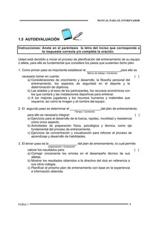 MANUAL PARA EL ENTRENADOR
Fútbol 1 9
1.5 AUTOEVALUACIÓN
Instrucciones: Anote en el paréntesis la letra del inciso que corresponde a
la respuesta correcta y/o complete la oración.
Usted está decidido a iniciar el proceso de planificación del entrenamiento de su equipo
o atleta, para ello es fundamental que considere los pasos que sustentan dicho plan.
1. Como primer paso es importante establecer el ____________________para ello es
Marco de trabajo / Contenido
necesario tomar en cuenta: ( )
a) Consideraciones de crecimiento y desarrollo, la filosofía personal del
entrenamiento, los aspectos de seguridad en el deporte y la
determinación de objetivos.
b) Las edades y el sexo de los participantes, los recursos económicos con
los que contará y las instalaciones deportivas para entrenar.
c) A los mejores jugadores y los recursos humanos y materiales que
requerirá, así como la imagen y el nombre del equipo.
2. El segundo paso es determinar el __________________del plan de entrenamiento,
Tiempo / Contenido
para ello es necesario integrar: ( )
a) Ejercicios para el desarrollo de la fuerza, rapidez, movilidad y resistencia
como único aspecto.
b) Actividades de preparación física, psicológica y técnica, como eje
fundamental del proceso de entrenamiento.
c) Ejercicios de concentración y visualización para reforzar el proceso de
aprendizaje y desarrollo de habilidades.
3. El tercer paso es la ________________ del plan de entrenamiento, lo cual permite
Organización / Evaluación
valorar los resultados para: ( )
a) Corregir únicamente los errores en el desempeño técnico de sus
atletas.
b) Mostrar los resultados obtenidos a la directiva del club en referencia a
sus otros colegas.
c) Planificar el próximo plan de entrenamiento con base en la experiencia
e información obtenida.
 
