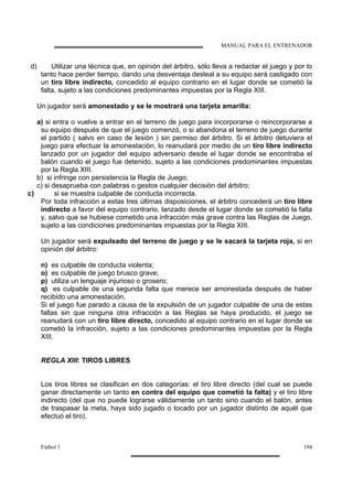 MANUAL PARA EL ENTRENADOR
Fútbol 1 194
d) Utilizar una técnica que, en opinión del árbitro, sólo lleva a redactar el juego y por lo
tanto hace perder tiempo, dando una desventaja desleal a su equipo será castigado con
un tiro libre indirecto, concedido al equipo contrario en el lugar donde se cometió la
falta, sujeto a las condiciones predominantes impuestas por la Regla XIII.
Un jugador será amonestado y se le mostrará una tarjeta amarilla:
a) si entra o vuelve a entrar en el terreno de juego para incorporarse o reincorporarse a
su equipo después de que el juego comenzó, o si abandona el terreno de juego durante
el partido ( salvo en caso de lesión ) sin permiso del árbitro. Si el árbitro detuviera el
juego para efectuar la amonestación, lo reanudará por medio de un tiro libre indirecto
lanzado por un jugador del equipo adversario desde el lugar donde se encontraba el
balón cuando el juego fue detenido, sujeto a las condiciones predominantes impuestas
por la Regla XIII.
b) si infringe con persistencia la Regla de Juego;
c) si desaprueba con palabras o gestos cualquier decisión del árbitro;
c) si se muestra culpable de conducta incorrecta.
Por toda infracción a estas tres últimas disposiciones, el árbitro concederá un tiro libre
indirecto a favor del equipo contrario, lanzado desde el lugar donde se cometió la falta
y, salvo que se hubiese cometido una infracción más grave contra las Reglas de Juego,
sujeto a las condiciones predominantes impuestas por la Regla XIII.
Un jugador será expulsado del terreno de juego y se le sacará la tarjeta roja, si en
opinión del árbitro:
n) es culpable de conducta violenta;
o) es culpable de juego brusco grave;
p) utiliza un lenguaje injurioso o grosero;
q) es culpable de una segunda falta que merece ser amonestada después de haber
recibido una amonestación.
Si el juego fue parado a causa de la expulsión de un jugador culpable de una de estas
faltas sin que ninguna otra infracción a las Reglas se haya producido, el juego se
reanudará con un tiro libre directo, concedido al equipo contrario en el lugar donde se
cometió la infracción, sujeto a las condiciones predominantes impuestas por la Regla
XIII.
REGLA XIII: TIROS LIBRES
Los tiros libres se clasifican en dos categorías: el tiro libre directo (del cual se puede
ganar directamente un tanto en contra del equipo que cometió la falta) y el tiro libre
indirecto (del que no puede lograrse válidamente un tanto sino cuando el balón, antes
de traspasar la meta, haya sido jugado o tocado por un jugador distinto de aquél que
efectuó el tiro).
 