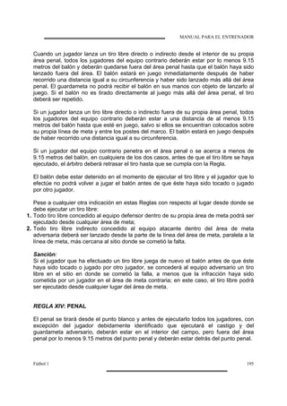 MANUAL PARA EL ENTRENADOR
Fútbol 1 195
Cuando un jugador lanza un tiro libre directo o indirecto desde el interior de su propia
área penal, todos los jugadores del equipo contrario deberán estar por lo menos 9.15
metros del balón y deberán quedarse fuera del área penal hasta que el balón haya sido
lanzado fuera del área. El balón estará en juego inmediatamente después de haber
recorrido una distancia igual a su circunferencia y haber sido lanzado más allá del área
penal. El guardameta no podrá recibir el balón en sus manos con objeto de lanzarlo al
juego. Si el balón no es tirado directamente al juego más allá del área penal, el tiro
deberá ser repetido.
Si un jugador lanza un tiro libre directo o indirecto fuera de su propia área penal, todos
los jugadores del equipo contrario deberán estar a una distancia de al menos 9.15
metros del balón hasta que esté en juego, salvo si ellos se encuentran colocados sobre
su propia línea de meta y entre los postes del marco. El balón estará en juego después
de haber recorrido una distancia igual a su circunferencia.
Si un jugador del equipo contrario penetra en el área penal o se acerca a menos de
9.15 metros del balón, en cualquiera de los dos casos, antes de que el tiro libre se haya
ejecutado, el árbitro deberá retrasar el tiro hasta que se cumpla con la Regla.
El balón debe estar detenido en el momento de ejecutar el tiro libre y el jugador que lo
efectúe no podrá volver a jugar el balón antes de que éste haya sido tocado o jugado
por otro jugador.
Pese a cualquier otra indicación en estas Reglas con respecto al lugar desde donde se
debe ejecutar un tiro libre:
1. Todo tiro libre concedido al equipo defensor dentro de su propia área de meta podrá ser
ejecutado desde cualquier área de meta;
2. Todo tiro libre indirecto concedido al equipo atacante dentro del área de meta
adversaria deberá ser lanzado desde la parte de la línea del área de meta, paralela a la
línea de meta, más cercana al sitio donde se cometió la falta.
Sanción:
Si el jugador que ha efectuado un tiro libre juega de nuevo el balón antes de que éste
haya sido tocado o jugado por otro jugador, se concederá al equipo adversario un tiro
libre en el sitio en donde se cometió la falla, a menos que la infracción haya sido
cometida por un jugador en el área de meta contraria; en este caso, el tiro libre podrá
ser ejecutado desde cualquier lugar del área de meta.
REGLA XIV: PENAL
El penal se tirará desde el punto blanco y antes de ejecutarlo todos los jugadores, con
excepción del jugador debidamente identificado que ejecutará el castigo y del
guardameta adversario, deberán estar en el interior del campo, pero fuera del área
penal por lo menos 9.15 metros del punto penal y deberán estar detrás del punto penal.
 