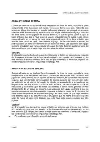 MANUAL PARA EL ENTRENADOR
Fútbol 1 197
REGLA XVI: SAQUE DE META
Cuando el balón en su totalidad haya traspasado la línea de meta, excluida la parte
comprendida entre los postes del marco, ya sea por tierra o por aire, habiendo sido
jugado en último término por un jugador del equipo atacante, se colocará en un punto
cualquiera del área de meta y será lanzado con el pie, directamente al juego más allá
del área penal, por un jugador del equipo defensor, el cual no podrá volver a jugar el
balón antes de que otro lo haya tocado o jugado. El guardameta no puede recibir en sus
manos el balón en un saque de meta para lanzarlo al juego. Si no llega el balón más
allá del área penal, es decir, directamente al juego, se hará de nuevo el saque. No
podrá ganarse un tanto directamente de un saque de meta. Los jugadores del equipo
contrario al jugador que va ha ejecutar el saque de meta deberán quedarse fuera del
área penal hasta que el balón haya sido lanzado más allá de esta área.
Sanción:
Si el jugador que ha hecho el saque de meta juega el balón por segunda vez más allá
del área penal antes de que lo haya tocado o jugado otro jugador, se concederá un tiro
libre indirecto al equipo contrario en el sitio en que se cometió la infracción, sujeto a las
condiciones predominantes impuestas en la Regla XIII.
REGLA XVII: SAQUE DE ESQUINA
Cuando el balón en su totalidad haya traspasado la línea de meta, excluida la parte
comprendida entre los postes del marco, ya sea por tierra o por aire, habiendo sido
jugado en último término por un jugador del equipo defensor, se concederá un saque de
esquina, que será lanzado por un jugador del equipo atacante así: todo el balón debe
ser colocado en el interior del cuarto de círculo correspondiente a la banderola de
esquina más cercana al sitio por donde salió el balón, banderola que no podrá ser
trasladada, y es de este lugar de donde será lanzado el balón. Podrá ganarse un trato
directamente de un saque de esquina. Los jugadores del equipo contrario al que se
ejecuta un saque de esquina no podrán colocarse a distancia menor de 9.15 metros del
balón antes de que éste, se encuentre en juego, es decir, antes de que haya recorrido
una distancia igual a su circunferencia, y el jugador que ha hecho el saque no podrá
jugar de nuevo el balón sino después que éste haya sido tocado o jugado por otro
jugador.
Castigo:
a) Si el jugador que lanza el tiro jugara el balón por segunda vez antes de que hubiera
sido tocado o jugado por otro jugador, el árbitro concederá al equipo contrario un tiro
libre indirecto que se ejecutará desde el lugar donde se cometiera la infracción, sujeto a
las condiciones predominantes impuestas en la Regla XIII.
a) Por cualquier otra infracción se repetirá el saque.
 