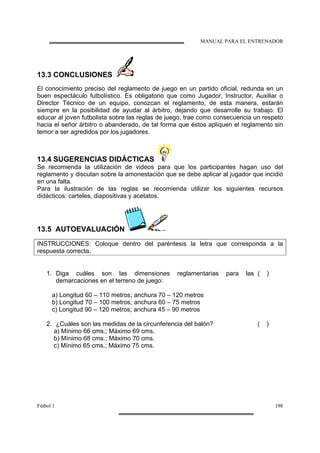 MANUAL PARA EL ENTRENADOR
Fútbol 1 198
13.3 CONCLUSIONES
El conocimiento preciso del reglamento de juego en un partido oficial, redunda en un
buen espectáculo futbolístico. Es obligatorio que como Jugador, Instructor, Auxiliar o
Director Técnico de un equipo, conozcan el reglamento, de esta manera, estarán
siempre en la posibilidad de ayudar al árbitro, dejando que desarrolle su trabajo. El
educar al joven futbolista sobre las reglas de juego, trae como consecuencia un respeto
hacia el señor árbitro o abanderado, de tal forma que éstos apliquen el reglamento sin
temor a ser agredidos por los jugadores.
13.4 SUGERENCIAS DIDÁCTICAS
Se recomienda la utilización de videos para que los participantes hagan uso del
reglamento y discutan sobre la amonestación que se debe aplicar al jugador que incidió
en una falta.
Para la ilustración de las reglas se recomienda utilizar los siguientes recursos
didácticos: carteles, diapositivas y acetatos.
13.5 AUTOEVALUACIÓN
INSTRUCCIONES: Coloque dentro del paréntesis la letra que corresponda a la
respuesta correcta.
1. Diga cuáles son las dimensiones reglamentarias para las
demarcaciones en el terreno de juego:
( )
a) Longitud 60 – 110 metros; anchura 70 – 120 metros
b) Longitud 70 – 100 metros; anchura 60 – 75 metros
c) Longitud 90 – 120 metros; anchura 45 – 90 metros
2. ¿Cuáles son las medidas de la circunferencia del balón? ( )
a) Mínimo 66 cms.; Máximo 69 cms.
b) Mínimo 68 cms.; Máximo 70 cms.
c) Mínimo 65 cms.; Máximo 75 cms.
 