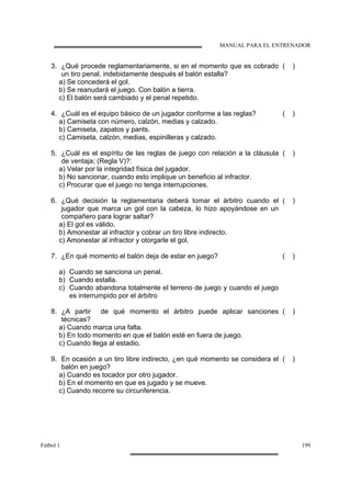 MANUAL PARA EL ENTRENADOR
Fútbol 1 199
3. ¿Qué procede reglamentariamente, si en el momento que es cobrado
un tiro penal, indebidamente después el balón estalla?
( )
a) Se concederá el gol.
b) Se reanudará el juego. Con balón a tierra.
c) El balón será cambiado y el penal repetido.
4. ¿Cuál es el equipo básico de un jugador conforme a las reglas? ( )
a) Camiseta con número, calzón, medias y calzado.
b) Camiseta, zapatos y pants.
c) Camiseta, calzón, medias, espinilleras y calzado.
5. ¿Cuál es el espíritu de las reglas de juego con relación a la cláusula
de ventaja; (Regla V)?:
( )
a) Velar por la integridad física del jugador.
b) No sancionar, cuando esto implique un beneficio al infractor.
c) Procurar que el juego no tenga interrupciones.
6. ¿Qué decisión la reglamentaria deberá tomar el árbitro cuando el
jugador que marca un gol con la cabeza, lo hizo apoyándose en un
compañero para lograr saltar?
( )
a) El gol es válido.
b) Amonestar al infractor y cobrar un tiro libre indirecto.
c) Amonestar al infractor y otorgarle el gol.
7. ¿En qué momento el balón deja de estar en juego? ( )
a) Cuando se sanciona un penal.
b) Cuando estalla.
c) Cuando abandona totalmente el terreno de juego y cuando el juego
es interrumpido por el árbitro
8. ¿A partir de qué momento el árbitro puede aplicar sanciones
técnicas?
( )
a) Cuando marca una falta.
b) En todo momento en que el balón esté en fuera de juego.
c) Cuando llega al estadio.
9. En ocasión a un tiro libre indirecto, ¿en qué momento se considera el
balón en juego?
( )
a) Cuando es tocador por otro jugador.
b) En el momento en que es jugado y se mueve.
c) Cuando recorre su circunferencia.
 