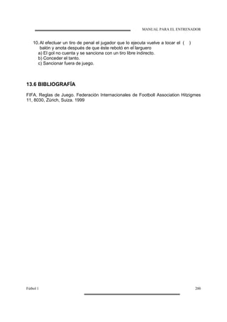 MANUAL PARA EL ENTRENADOR
Fútbol 1 200
10.Al efectuar un tiro de penal el jugador que lo ejecuta vuelve a tocar el
balón y anota después de que éste rebotó en el larguero
( )
a) El gol no cuenta y se sanciona con un tiro libre indirecto.
b) Conceder el tanto.
c) Sancionar fuera de juego.
13.6 BIBLIOGRAFÍA
FIFA. Reglas de Juego. Federación Internacionales de Footboll Association Hitzigmes
11, 8030, Zúrich, Suiza. 1999
 