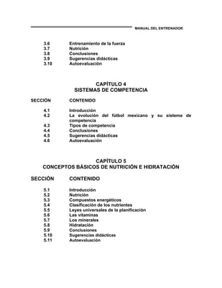 MANUAL DEL ENTRENADOR
3.6 Entrenamiento de la fuerza
3.7 Nutrición
3.8 Conclusiones
3.9 Sugerencias didácticas
3.10 Autoevaluación
CAPÍTULO 4
SISTEMAS DE COMPETENCIA
SECCIÓN CONTENIDO
4.1 Introducción
4.2 La evolución del fútbol mexicano y su sistema de
competencia
4.3 Tipos de competencia
4.4 Conclusiones
4.5 Sugerencias didácticas
4.6 Autoevaluación
CAPÍTULO 5
CONCEPTOS BÁSICOS DE NUTRICIÓN E HIDRATACIÓN
SECCIÓN CONTENIDO
5.1 Introducción
5.2 Nutrición
5.3 Compuestos energéticos
5.4 Clasificación de los nutrientes
5.5 Leyes universales de la planificación
5.6 Las vitaminas
5.7 Los minerales
5.8 Hidratación
5.9 Conclusiones
5.10 Sugerencias didácticas
5.11 Autoevaluación
 