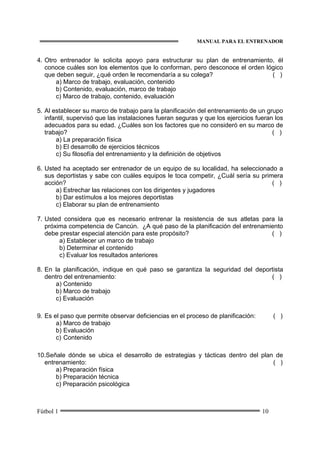 MANUAL PARA EL ENTRENADOR
Fútbol 1 10
4. Otro entrenador le solicita apoyo para estructurar su plan de entrenamiento, él
conoce cuáles son los elementos que lo conforman, pero desconoce el orden lógico
que deben seguir, ¿qué orden le recomendaría a su colega? ( )
a) Marco de trabajo, evaluación, contenido
b) Contenido, evaluación, marco de trabajo
c) Marco de trabajo, contenido, evaluación
5. Al establecer su marco de trabajo para la planificación del entrenamiento de un grupo
infantil, supervisó que las instalaciones fueran seguras y que los ejercicios fueran los
adecuados para su edad. ¿Cuáles son los factores que no consideró en su marco de
trabajo? ( )
a) La preparación física
b) El desarrollo de ejercicios técnicos
c) Su filosofía del entrenamiento y la definición de objetivos
6. Usted ha aceptado ser entrenador de un equipo de su localidad, ha seleccionado a
sus deportistas y sabe con cuáles equipos le toca competir, ¿Cuál sería su primera
acción? ( )
a) Estrechar las relaciones con los dirigentes y jugadores
b) Dar estímulos a los mejores deportistas
c) Elaborar su plan de entrenamiento
7. Usted considera que es necesario entrenar la resistencia de sus atletas para la
próxima competencia de Cancún. ¿A qué paso de la planificación del entrenamiento
debe prestar especial atención para este propósito? ( )
a) Establecer un marco de trabajo
b) Determinar el contenido
c) Evaluar los resultados anteriores
8. En la planificación, indique en qué paso se garantiza la seguridad del deportista
dentro del entrenamiento: ( )
a) Contenido
b) Marco de trabajo
c) Evaluación
9. Es el paso que permite observar deficiencias en el proceso de planificación: ( )
a) Marco de trabajo
b) Evaluación
c) Contenido
10.Señale dónde se ubica el desarrollo de estrategias y tácticas dentro del plan de
entrenamiento: ( )
a) Preparación física
b) Preparación técnica
c) Preparación psicológica
 
