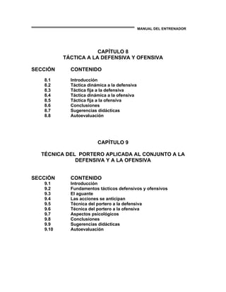 MANUAL DEL ENTRENADOR
CAPÍTULO 8
TÁCTICA A LA DEFENSIVA Y OFENSIVA
SECCIÓN CONTENIDO
8.1 Introducción
8.2 Táctica dinámica a la defensiva
8.3 Táctica fija a la defensiva
8.4 Táctica dinámica a la ofensiva
8.5 Táctica fija a la ofensiva
8.6 Conclusiones
8.7 Sugerencias didácticas
8.8 Autoevaluación
CAPÍTULO 9
TÉCNICA DEL PORTERO APLICADA AL CONJUNTO A LA
DEFENSIVA Y A LA OFENSIVA
SECCIÓN CONTENIDO
9.1 Introducción
9.2 Fundamentos tácticos defensivos y ofensivos
9.3 El aguante
9.4 Las acciones se anticipan
9.5 Técnica del portero a la defensiva
9.6 Técnica del portero a la ofensiva
9.7 Aspectos psicológicos
9.8 Conclusiones
9.9 Sugerencias didácticas
9.10 Autoevaluación
 