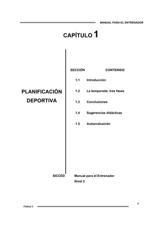 MANUAL PARA EL ENTRENADOR
4
Fútbol 2
CAPÍTULO 1
PLANIFICACIÓN
DEPORTIVA
SECCIÓN
1.1
1.2
1.3
1.4
1.5
CONTENIDO
Introducción
La temporada: tres fases
Conclusiones
Sugerencias didácticas
Autoevaluación
SICCED Manual para el Entrenador
Nivel 2
 