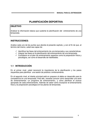 MANUAL PARA EL ENTRENADOR
5
Fútbol 2
PLANIFICACIÓN DEPORTIVA
OBJETIVO
Analizar la información básica que sustenta la planificación del entrenamiento de una
temporada.
INSTRUCCIONES:
Analice cada uno de los puntos que aborda el presente capítulo, y con el fin de que, al
término del mismo, usted sea capaz de:
Identificar las fases del entrenamiento de una temporada y sus características.
Integrar las fases en la planificación del entrenamiento de una temporada.
Considerar en el plan de entrenamiento aspectos como la preparación física y
psicológica, así como el desarrollo de habilidades.
1.1 INTRODUCCIÓN
En el primer nivel, usted reconoció la importancia de la planificación y los pasos
requeridos para planificar una sesión de práctica o entrenamiento.
En el segundo nivel, el interés principal está en preparar al atleta en desarrollo para la
competencia en una temporada. Para ello, necesita conocer cómo desarrollar una serie
de entrenamientos -un programa de entrenamiento-, y cómo planificar el avance
apropiado de cada entrenamiento. Además de saber cómo incorporar el entrenamiento
físico y la preparación psicológica en los planes de temporada.
 