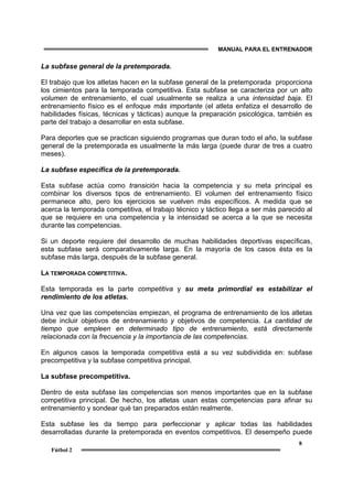MANUAL PARA EL ENTRENADOR
8
Fútbol 2
La subfase general de la pretemporada.
El trabajo que los atletas hacen en la subfase general de la pretemporada proporciona
los cimientos para la temporada competitiva. Esta subfase se caracteriza por un alto
volumen de entrenamiento, el cual usualmente se realiza a una intensidad baja. El
entrenamiento físico es el enfoque más importante (el atleta enfatiza el desarrollo de
habilidades físicas, técnicas y tácticas) aunque la preparación psicológica, también es
parte del trabajo a desarrollar en esta subfase.
Para deportes que se practican siguiendo programas que duran todo el año, la subfase
general de la pretemporada es usualmente la más larga (puede durar de tres a cuatro
meses).
La subfase específica de la pretemporada.
Esta subfase actúa como transición hacia la competencia y su meta principal es
combinar los diversos tipos de entrenamiento. El volumen del entrenamiento físico
permanece alto, pero los ejercicios se vuelven más específicos. A medida que se
acerca la temporada competitiva, el trabajo técnico y táctico llega a ser más parecido al
que se requiere en una competencia y la intensidad se acerca a la que se necesita
durante las competencias.
Si un deporte requiere del desarrollo de muchas habilidades deportivas específicas,
esta subfase será comparativamente larga. En la mayoría de los casos ésta es la
subfase más larga, después de la subfase general.
LA TEMPORADA COMPETITIVA.
Esta temporada es la parte competitiva y su meta primordial es estabilizar el
rendimiento de los atletas.
Una vez que las competencias empiezan, el programa de entrenamiento de los atletas
debe incluir objetivos de entrenamiento y objetivos de competencia. La cantidad de
tiempo que empleen en determinado tipo de entrenamiento, está directamente
relacionada con la frecuencia y la importancia de las competencias.
En algunos casos la temporada competitiva está a su vez subdividida en: subfase
precompetitiva y la subfase competitiva principal.
La subfase precompetitiva.
Dentro de esta subfase las competencias son menos importantes que en la subfase
competitiva principal. De hecho, los atletas usan estas competencias para afinar su
entrenamiento y sondear qué tan preparados están realmente.
Esta subfase les da tiempo para perfeccionar y aplicar todas las habilidades
desarrolladas durante la pretemporada en eventos competitivos. El desempeño puede
 