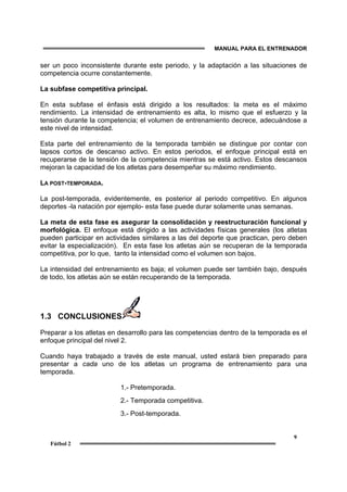 MANUAL PARA EL ENTRENADOR
9
Fútbol 2
ser un poco inconsistente durante este periodo, y la adaptación a las situaciones de
competencia ocurre constantemente.
La subfase competitiva principal.
En esta subfase el énfasis está dirigido a los resultados: la meta es el máximo
rendimiento. La intensidad de entrenamiento es alta, lo mismo que el esfuerzo y la
tensión durante la competencia; el volumen de entrenamiento decrece, adecuándose a
este nivel de intensidad.
Esta parte del entrenamiento de la temporada también se distingue por contar con
lapsos cortos de descanso activo. En estos periodos, el enfoque principal está en
recuperarse de la tensión de la competencia mientras se está activo. Estos descansos
mejoran la capacidad de los atletas para desempeñar su máximo rendimiento.
LA POST-TEMPORADA.
La post-temporada, evidentemente, es posterior al periodo competitivo. En algunos
deportes -la natación por ejemplo- esta fase puede durar solamente unas semanas.
La meta de esta fase es asegurar la consolidación y reestructuración funcional y
morfológica. El enfoque está dirigido a las actividades físicas generales (los atletas
pueden participar en actividades similares a las del deporte que practican, pero deben
evitar la especialización). En esta fase los atletas aún se recuperan de la temporada
competitiva, por lo que, tanto la intensidad como el volumen son bajos.
La intensidad del entrenamiento es baja; el volumen puede ser también bajo, después
de todo, los atletas aún se están recuperando de la temporada.
1.3 CONCLUSIONES
Preparar a los atletas en desarrollo para las competencias dentro de la temporada es el
enfoque principal del nivel 2.
Cuando haya trabajado a través de este manual, usted estará bien preparado para
presentar a cada uno de los atletas un programa de entrenamiento para una
temporada.
1.- Pretemporada.
2.- Temporada competitiva.
3.- Post-temporada.
 