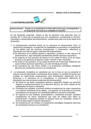 MANUAL PARA EL ENTRENADOR
11
Fútbol 2
1.5 AUTOEVALUACIÓN
Instrucciones: Anote en el paréntesis la letra del inciso que corresponde a
la respuesta correcta y/o complete la oración.
En las siguientes preguntas, indique el tipo de ejercicios más adecuado para un
corredor de 15 años que se prepara para una competencia, considerando el volumen,
intensidad y características del entrenamiento propias para cada una de las fases de la
temporada.
1. La pretemporada considera dentro de su estructura el entrenamiento físico, la
preparación psicológica y el desarrollo de habilidades encaminados a la preparación
de los atletas para las próximas competencias, a continuación, seleccione la
descripción que más se ajuste a esta fase del entrenamiento: ( )
a) Se estructura en la subfase general y específica y propone un alto volumen de
entrenamiento a baja intensidad considerando también ejercicios específicos.
b) Se organiza en tres periodos de tiempo en los cuales el último es el de mayor
duración y los ejercicios se ejecutan a bajo volumen y alta intensidad.
c) Se divide en dos periodos, en los cuales el primero es el más largo realizando con
mayor énfasis ejercicios específicos, así como el trabajo de fuerza.
d) Se caracteriza por dar mayor énfasis a la preparación psicológica trabajando
ejercicios de visualización previos a la competencia.
2. La temporada competitiva se caracteriza por ser la fase en que se presenta el
máximo nivel de desempeño o rendimiento de los atletas. La cantidad de tiempo que
emplean en determinado entrenamiento está directamente relacionada con la
frecuencia y la relevancia de la competencia, a continuación seleccione la
descripción que más se ajuste a esta fase del entrenamiento: ( )
a) Se divide en las fases, competitiva general y específica integral con ejercicios
dirigidos al perfeccionamiento de la ejecución técnica, así como trabajo de las
capacidades de fuerza y resistencia.
b) Considera dos subfases, la primera enfatiza competencias de mayor importancia
y un máximo rendimiento de los atletas, y la segunda es el periodo en el cual los
competidores se recuperan con actividades alternas y de menor intensidad.
c) Se organiza en dos subfases, precompetitiva y competitiva principal, considera
competencias de menor importancia que usan los atletas para afinar su
entrenamiento, integrando también el enfoque hacia los resultados, siendo la
meta de éstos lograr el máximo desempeño.
d) Se caracteriza por dar énfasis a la preparación psicológica trabajando ejercicios
de visualización previos a la competencia.
 