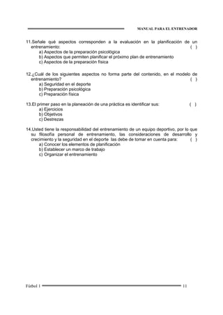 MANUAL PARA EL ENTRENADOR
Fútbol 1 11
11.Señale qué aspectos corresponden a la evaluación en la planificación de un
entrenamiento: ( )
a) Aspectos de la preparación psicológica
b) Aspectos que permiten planificar el próximo plan de entrenamiento
c) Aspectos de la preparación física
12.¿Cuál de los siguientes aspectos no forma parte del contenido, en el modelo de
entrenamiento? ( )
a) Seguridad en el deporte
b) Preparación psicológica
c) Preparación física
13.El primer paso en la planeación de una práctica es identificar sus: ( )
a) Ejercicios
b) Objetivos
c) Destrezas
14.Usted tiene la responsabilidad del entrenamiento de un equipo deportivo, por lo que
su filosofía personal de entrenamiento, las consideraciones de desarrollo y
crecimiento y la seguridad en el deporte las debe de tomar en cuenta para: ( )
a) Conocer los elementos de planificación
b) Establecer un marco de trabajo
c) Organizar el entrenamiento
 