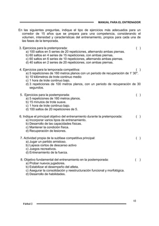 MANUAL PARA EL ENTRENADOR
12
Fútbol 2
En las siguientes preguntas, indique el tipo de ejercicios más adecuados para un
corredor de 15 años que se prepara para una competencia, considerando el
volumen, intensidad y características del entrenamiento, propios para cada una de
las fases de la temporada.
3. Ejercicios para la pretemporada: ( )
a) 100 saltos en 5 series de 20 repeticiones, alternando ambas piernas.
b) 60 saltos en 4 series de 15 repeticiones, con ambas piernas.
c) 60 saltos en 6 series de 10 repeticiones, alternando ambas piernas.
d) 40 saltos en 2 series de 20 repeticiones, con ambas piernas.
4. Ejercicios para la temporada competitiva: ( )
a) 5 repeticiones de 160 metros planos con un periodo de recuperación de 1' 30''.
b) 10 kilómetros de trote continuo medio
c) 1 hora de trote continuo bajo.
d) 3 repeticiones de 100 metros planos, con un periodo de recuperación de 30
segundos.
5. Ejercicios para la postemporada: ( )
a) 5 repeticiones de 160 metros planos.
b) 15 minutos de trote suave.
c) 1 hora de trote continuo bajo.
d) 100 saltos de 20 repeticiones de 5.
6. Indique el principal objetivo del entrenamiento durante la pretemporada: ( )
a) Incorporar varios tipos de entrenamiento.
b) Desarrollo de las capacidades físicas.
c) Mantener la condición física.
d) Recuperación de lesiones.
7. Actividad propia de la subfase competitiva principal: ( )
a) Jugar un partido amistoso.
b) Lapsos cortos de descanso activo
c) Juegos recreativos.
d) Entrenamiento de la fuerza.
8. Objetivo fundamental del entrenamiento en la postemporada: ( )
a) Probar nuevos jugadores.
b) Estabilizar el desempeño del atleta.
c) Asegurar la consolidación y reestructuración funcional y morfológica.
d) Desarrollo de habilidades.
 