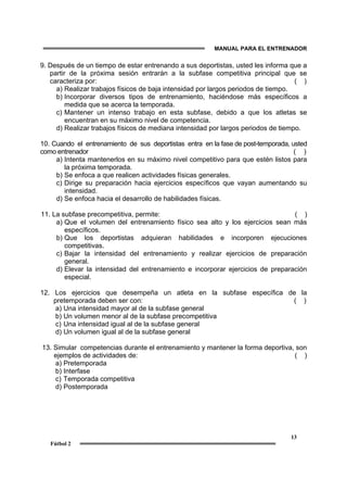 MANUAL PARA EL ENTRENADOR
13
Fútbol 2
9. Después de un tiempo de estar entrenando a sus deportistas, usted les informa que a
partir de la próxima sesión entrarán a la subfase competitiva principal que se
caracteriza por: ( )
a) Realizar trabajos físicos de baja intensidad por largos periodos de tiempo.
b) Incorporar diversos tipos de entrenamiento, haciéndose más específicos a
medida que se acerca la temporada.
c) Mantener un intenso trabajo en esta subfase, debido a que los atletas se
encuentran en su máximo nivel de competencia.
d) Realizar trabajos físicos de mediana intensidad por largos periodos de tiempo.
10. Cuando el entrenamiento de sus deportistas entra en la fase de post-temporada, usted
como entrenador ( )
a) Intenta mantenerlos en su máximo nivel competitivo para que estén listos para
la próxima temporada.
b) Se enfoca a que realicen actividades físicas generales.
c) Dirige su preparación hacia ejercicios específicos que vayan aumentando su
intensidad.
d) Se enfoca hacia el desarrollo de habilidades físicas.
11. La subfase precompetitiva, permite: ( )
a) Que el volumen del entrenamiento físico sea alto y los ejercicios sean más
específicos.
b) Que los deportistas adquieran habilidades e incorporen ejecuciones
competitivas.
c) Bajar la intensidad del entrenamiento y realizar ejercicios de preparación
general.
d) Elevar la intensidad del entrenamiento e incorporar ejercicios de preparación
especial.
12. Los ejercicios que desempeña un atleta en la subfase específica de la
pretemporada deben ser con: ( )
a) Una intensidad mayor al de la subfase general
b) Un volumen menor al de la subfase precompetitiva
c) Una intensidad igual al de la subfase general
d) Un volumen igual al de la subfase general
13. Simular competencias durante el entrenamiento y mantener la forma deportiva, son
ejemplos de actividades de: ( )
a) Pretemporada
b) Interfase
c) Temporada competitiva
d) Postemporada
 