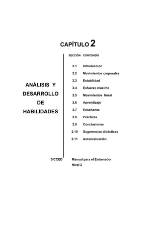 CAPÍTULO 2
ANÁLISIS Y
DESARROLLO
DE
HABILIDADES
SECCIÓN
2.1
2.2
2.3
2.4
2.5
2.6
2.7
2.8
2.9
2.10
2.11
CONTENIDO
Introducción
Movimientos corporales
Estabilidad
Esfuerzo máximo
Movimientos lineal
Aprendizaje
Enseñanza
Prácticas
Conclusiones
Sugerencias didácticas
Autoevaluación
SICCED Manual para el Entrenador
Nivel 2
 