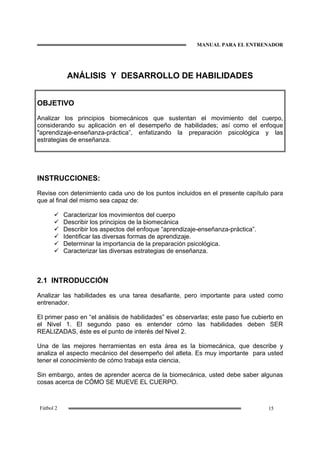 MANUAL PARA EL ENTRENADOR
15Fútbol 2
ANÁLISIS Y DESARROLLO DE HABILIDADES
OBJETIVO
Analizar los principios biomecánicos que sustentan el movimiento del cuerpo,
considerando su aplicación en el desempeño de habilidades; así como el enfoque
"aprendizaje-enseñanza-práctica”, enfatizando la preparación psicológica y las
estrategias de enseñanza.
INSTRUCCIONES:
Revise con detenimiento cada uno de los puntos incluidos en el presente capítulo para
que al final del mismo sea capaz de:
Caracterizar los movimientos del cuerpo
Describir los principios de la biomecánica
Describir los aspectos del enfoque “aprendizaje-enseñanza-práctica”.
Identificar las diversas formas de aprendizaje.
Determinar la importancia de la preparación psicológica.
Caracterizar las diversas estrategias de enseñanza.
2.1 INTRODUCCIÓN
Analizar las habilidades es una tarea desafiante, pero importante para usted como
entrenador.
El primer paso en “el análisis de habilidades” es observarlas; este paso fue cubierto en
el Nivel 1. El segundo paso es entender cómo las habilidades deben SER
REALIZADAS, éste es el punto de interés del Nivel 2.
Una de las mejores herramientas en esta área es la biomecánica, que describe y
analiza el aspecto mecánico del desempeño del atleta. Es muy importante para usted
tener el conocimiento de cómo trabaja esta ciencia.
Sin embargo, antes de aprender acerca de la biomecánica, usted debe saber algunas
cosas acerca de CÓMO SE MUEVE EL CUERPO.
 