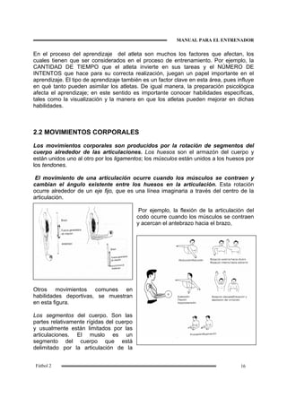MANUAL PARA EL ENTRENADOR
16Fútbol 2
En el proceso del aprendizaje del atleta son muchos los factores que afectan, los
cuales tienen que ser considerados en el proceso de entrenamiento. Por ejemplo, la
CANTIDAD DE TIEMPO que el atleta invierte en sus tareas y el NÚMERO DE
INTENTOS que hace para su correcta realización, juegan un papel importante en el
aprendizaje. El tipo de aprendizaje también es un factor clave en esta área, pues influye
en qué tanto pueden asimilar los atletas. De igual manera, la preparación psicológica
afecta el aprendizaje; en este sentido es importante conocer habilidades específicas,
tales como la visualización y la manera en que los atletas pueden mejorar en dichas
habilidades.
2.2 MOVIMIENTOS CORPORALES
Los movimientos corporales son producidos por la rotación de segmentos del
cuerpo alrededor de las articulaciones. Los huesos son el armazón del cuerpo y
están unidos uno al otro por los ligamentos; los músculos están unidos a los huesos por
los tendones.
El movimiento de una articulación ocurre cuando los músculos se contraen y
cambian el ángulo existente entre los huesos en la articulación. Esta rotación
ocurre alrededor de un eje fijo, que es una línea imaginaria a través del centro de la
articulación.
Por ejemplo, la flexión de la articulación del
codo ocurre cuando los músculos se contraen
y acercan el antebrazo hacia el brazo,
Otros movimientos comunes en
habilidades deportivas, se muestran
en esta figura.
Los segmentos del cuerpo. Son las
partes relativamente rígidas del cuerpo
y usualmente están limitados por las
articulaciones. El muslo es un
segmento del cuerpo que está
delimitado por la articulación de la
 