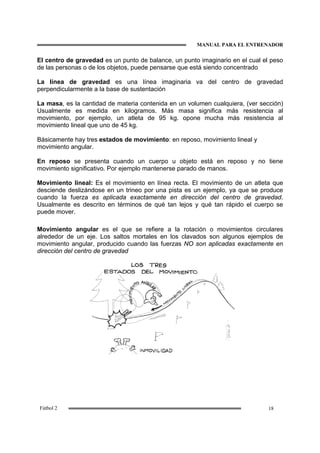 MANUAL PARA EL ENTRENADOR
18Fútbol 2
El centro de gravedad es un punto de balance, un punto imaginario en el cual el peso
de las personas o de los objetos, puede pensarse que está siendo concentrado
La línea de gravedad es una línea imaginaria va del centro de gravedad
perpendicularmente a la base de sustentación
La masa, es la cantidad de materia contenida en un volumen cualquiera, (ver sección)
Usualmente es medida en kilogramos. Más masa significa más resistencia al
movimiento, por ejemplo, un atleta de 95 kg. opone mucha más resistencia al
movimiento lineal que uno de 45 kg.
Básicamente hay tres estados de movimiento: en reposo, movimiento lineal y
movimiento angular.
En reposo se presenta cuando un cuerpo u objeto está en reposo y no tiene
movimiento significativo. Por ejemplo mantenerse parado de manos.
Movimiento lineal: Es el movimiento en línea recta. El movimiento de un atleta que
desciende deslizándose en un trineo por una pista es un ejemplo, ya que se produce
cuando la fuerza es aplicada exactamente en dirección del centro de gravedad.
Usualmente es descrito en términos de qué tan lejos y qué tan rápido el cuerpo se
puede mover.
Movimiento angular es el que se refiere a la rotación o movimientos circulares
alrededor de un eje. Los saltos mortales en los clavados son algunos ejemplos de
movimiento angular, producido cuando las fuerzas NO son aplicadas exactamente en
dirección del centro de gravedad
 