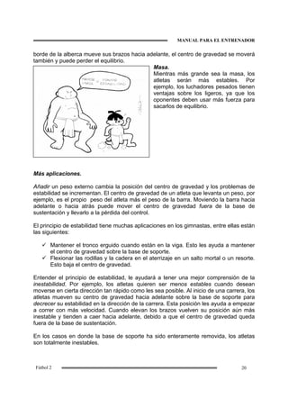 MANUAL PARA EL ENTRENADOR
20Fútbol 2
borde de la alberca mueve sus brazos hacia adelante, el centro de gravedad se moverá
también y puede perder el equilibrio.
Masa.
Mientras más grande sea la masa, los
atletas serán más estables. Por
ejemplo, los luchadores pesados tienen
ventajas sobre los ligeros, ya que los
oponentes deben usar más fuerza para
sacarlos de equilibrio.
Más aplicaciones.
Añadir un peso externo cambia la posición del centro de gravedad y los problemas de
estabilidad se incrementan. El centro de gravedad de un atleta que levanta un peso, por
ejemplo, es el propio peso del atleta más el peso de la barra. Moviendo la barra hacia
adelante o hacia atrás puede mover el centro de gravedad fuera de la base de
sustentación y llevarlo a la pérdida del control.
El principio de estabilidad tiene muchas aplicaciones en los gimnastas, entre ellas están
las siguientes:
Mantener el tronco erguido cuando están en la viga. Esto les ayuda a mantener
el centro de gravedad sobre la base de soporte.
Flexionar las rodillas y la cadera en el aterrizaje en un salto mortal o un resorte.
Esto baja el centro de gravedad.
Entender el principio de estabilidad, le ayudará a tener una mejor comprensión de la
inestabilidad. Por ejemplo, los atletas quieren ser menos estables cuando desean
moverse en cierta dirección tan rápido como les sea posible. Al inicio de una carrera, los
atletas mueven su centro de gravedad hacia adelante sobre la base de soporte para
decrecer su estabilidad en la dirección de la carrera. Esta posición les ayuda a empezar
a correr con más velocidad. Cuando elevan los brazos vuelven su posición aún más
inestable y tienden a caer hacia adelante, debido a que el centro de gravedad queda
fuera de la base de sustentación.
En los casos en donde la base de soporte ha sido enteramente removida, los atletas
son totalmente inestables.
 