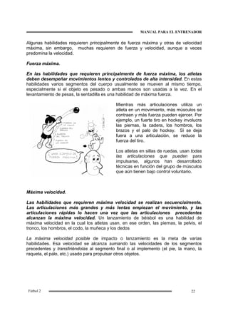 MANUAL PARA EL ENTRENADOR
22Fútbol 2
Algunas habilidades requieren principalmente de fuerza máxima y otras de velocidad
máxima, sin embargo, muchas requieren de fuerza y velocidad, aunque a veces
predomina la velocidad.
Fuerza máxima.
En las habilidades que requieren principalmente de fuerza máxima, los atletas
deben desempeñar movimientos lentos y controlados de alta intensidad. En estas
habilidades varios segmentos del cuerpo usualmente se mueven al mismo tiempo,
especialmente si el objeto es pesado o ambas manos son usadas a la vez. En el
levantamiento de pesas, la sentadilla es una habilidad de máxima fuerza.
Mientras más articulaciones utiliza un
atleta en un movimiento, más músculos se
contraen y más fuerza pueden ejercer. Por
ejemplo, un fuerte tiro en hockey involucra
las piernas, la cadera, los hombros, los
brazos y el palo de hockey. Si se deja
fuera a una articulación, se reduce la
fuerza del tiro.
Los atletas en sillas de ruedas, usan todas
las articulaciones que pueden para
impulsarse, algunos han desarrollado
técnicas en función del grupo de músculos
que aún tienen bajo control voluntario.
Máxima velocidad.
Las habilidades que requieren máxima velocidad se realizan secuencialmente.
Las articulaciones más grandes y más lentas empiezan el movimiento, y las
articulaciones rápidas lo hacen una vez que las articulaciones precedentes
alcanzan la máxima velocidad. Un lanzamiento de béisbol es una habilidad de
máxima velocidad en la cual los atletas usan, en ese orden, las piernas, la pelvis, el
tronco, los hombros, el codo, la muñeca y los dedos
La máxima velocidad posible de impacto o lanzamiento es la meta de varias
habilidades. Esa velocidad se alcanza sumando las velocidades de los segmentos
precedentes y transfiriéndolas al segmento final o al implemento (el pie, la mano, la
raqueta, el palo, etc.) usado para propulsar otros objetos.
 