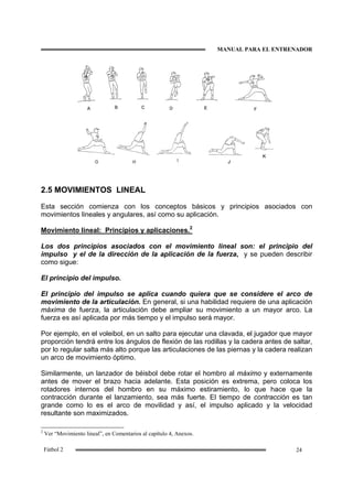 MANUAL PARA EL ENTRENADOR
24Fútbol 2
2.5 MOVIMIENTOS LINEAL
Esta sección comienza con los conceptos básicos y principios asociados con
movimientos lineales y angulares, así como su aplicación.
Movimiento lineal: Principios y aplicaciones.2
Los dos principios asociados con el movimiento lineal son: el principio del
impulso y el de la dirección de la aplicación de la fuerza, y se pueden describir
como sigue:
El principio del impulso.
El principio del impulso se aplica cuando quiera que se considere el arco de
movimiento de la articulación. En general, si una habilidad requiere de una aplicación
máxima de fuerza, la articulación debe ampliar su movimiento a un mayor arco. La
fuerza es así aplicada por más tiempo y el impulso será mayor.
Por ejemplo, en el voleibol, en un salto para ejecutar una clavada, el jugador que mayor
proporción tendrá entre los ángulos de flexión de las rodillas y la cadera antes de saltar,
por lo regular salta más alto porque las articulaciones de las piernas y la cadera realizan
un arco de movimiento óptimo.
Similarmente, un lanzador de béisbol debe rotar el hombro al máximo y externamente
antes de mover el brazo hacia adelante. Esta posición es extrema, pero coloca los
rotadores internos del hombro en su máximo estiramiento, lo que hace que la
contracción durante el lanzamiento, sea más fuerte. El tiempo de contracción es tan
grande como lo es el arco de movilidad y así, el impulso aplicado y la velocidad
resultante son maximizados.
2
Ver “Movimiento lineal”, en Comentarios al capítulo 4, Anexos.
 