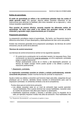 MANUAL PARA EL ENTRENADOR
28Fútbol 2
Estilos de aprendizaje.
El estilo de aprendizaje se refiere a las condiciones globales bajo las cuales el
atleta aprende mejor. Por ejemplo: algunos atletas necesitan solamente oír las
instrucciones para aprender la habilidad, pero otros necesitan ver su ejecución y otros
incluso necesitan experimentarla.
Para enseñar de manera efectiva, necesita respetar los diferentes estilos de
aprendizaje. No tiene caso pedir a los atletas que aprendan viendo, si ellos
entienden y aprenden mejor ¡experimentando por sí mismos!
Preparación psicológica.
La preparación psicológica mejora el aprendizaje. De hecho, con frecuencia marca la
diferencia entre tener un buen desempeño y desempeñarse tan bien como sea posible.
Existen dos divisiones generales de la preparación psicológica: las técnicas de control
emocional y las de control de la atención.
Técnicas de control emocional.
Las técnicas de control emocional se centran en los siguientes aspectos:
El control de la combinación de la actividad mental y la respuesta física. Esta
combinación se denomina nivel de activación, en él la respiración controlada
juega un papel fundamental.
Pensar positivamente acerca de sí mismo y del desempeño personal. La
técnica de hablar consigo mismo puede ayudar a los atletas a pensar y
reaccionar positivamente.
1. Respiración controlada.
La respiración controlada consiste en inhalar y exhalar profundamente, estando
consciente del proceso. Existen muchas formas de controlar la respiración.3
Ayude a todos sus atletas a encontrar qué funciona mejor para ellos, asegúrese de que
practiquen por sí mismos, dándoles tiempo durante el entrenamiento para usar la
respiración controlada en ambientes similares a los de la competencia.
Puntos clave para el control de la activación.
⇐ Los atletas necesitan estar en un nivel de activación bajo cuando aprenden
nuevas habilidades. Pero cuando dominan las nuevas habilidades, necesitan estar
en niveles de activación más altos para mejorar su desempeño.
⇐ Habilidades explosivas simples y directas o sencillas (como la impulsión de la
bala, por ejemplo) requieren niveles más altos de activación. Para habilidades más
3
Ver “Respiración. Recomendación”, en Comentarios al capítulo 4, Anexo
 