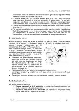 MANUAL PARA EL ENTRENADOR
29Fútbol 2
complejas o refinadas (como los movimientos de los gimnastas) regularmente se
necesitan niveles de activación más bajos.
⇐ El nivel de activación óptimo varía de persona a persona. Es por eso que resulta
muy importante descubrir el nivel de activación de cada atleta. Por ejemplo,
pregunte a los atletas cómo se sienten, observe las prácticas y las competencias
cuidadosamente, lleve bitácoras así como estadísticas y aliente el auto-monitoreo.
⇐ Usted puede hacer mucho por ayudar a los atletas a controlar o reducir sus niveles
de activación.
⇐ Por ejemplo: recuérdeles los buenos desempeños que han tenido; tranquilícelos
diciéndoles que usted y otras personas los quieren, sin importar los resultados de
una competencia; recuérdeles que es natural sentirse nervioso antes de las
competencias y anímelos a compartir sus métodos de manejo de la ansiedad.
2. Hablar consigo mismo.
El hablar consigo mismo se refiere a entablar un diálogo interno. Esta importante
habilidad de la preparación psicológica ayuda a los atletas a aprender habilidades,
corregir errores, concentrarse en la
competencia, desarrollar confianza, etcétera.
Pero al hablar consigo mismo, se debe ser
positivo; hablarnos negativamente puede
perjudicar nuestro desempeño. A continuación
se presentan distintas formas de mejorar la
comunicación consigo mismo:
• Monitoree sus pensamientos habituales,
asegúrese de que son positivos y tienen
una meta concreta; por ejemplo, que digan
"he entrenado bien y estoy listo" en vez de
"espero hacerlo bien". El cuestionario de
autoevaluación de la siguiente página le
ayudará en esta área.
• Hábleles de tal forma que mejoren su autoestima y desempeño.
• Manténgase enfocado y concéntrese en lo que quiere que ocurra, no en lo que
quiere evitar.
• Manténgase ecuánime. Los errores son inevitables, tómelos y aprenda de ellos.
Control de la atención.
El control de atención enfatiza:
Enfocar partes clave de la situación. La concentración puede ayudar a los
atletas a mejorar esta clase de atención.
Visualizar respuestas a una situación. La creación de imágenes puede
ayudar a los atletas a mejorar en esta área.
 