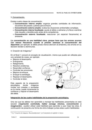MANUAL PARA EL ENTRENADOR
30Fútbol 2
3. Concentración.
Existen cuatro clases de concentración:
⇐ Concentración interna amplia: organiza grandes cantidades de información,
recuerdos del pasado y planea para el futuro.
⇐ Concentración externa amplia: evalúa las situaciones ambientales complejas.
⇐ Concentración interna focalizada: ayuda al atleta a calmarse y lo lleva a sentirse
más resuelto y decidido justo antes de la competencia.
⇐ Concentración externa focalizada: reaccionan (en especial físicamente) al
ambiente.
La concentración es una habilidad clave, porque hace que los errores ocurran
con menos frecuencia cuando la presión amenaza la concentración del
deportista; por ejemplo: el atleta presta menos atención al ambiente y los errores en su
decisión tienden a disminuirse.
4. Creación de Imágenes.4
En el Nivel 1 conoció el concepto de visualización, misma que puede ser utilizada para
una variedad de cosas, por ejemplo:
• Mejorar el desempeño.
• Energizarse.
• Relajamiento.
• Resolver problemas.
• Desarrollar confianza.
• Controlar las emociones.
• Mejorar el enfoque.
• Ensayar la estrategia.
• Repasar el desempeño.
• Controlar el dolor.
Este aspecto de la preparación
psicológica, donde imágenes
vividas son creadas o recreadas
en la mente, puede incrementar la
confianza y mejorar el desempeño
del atleta.
Integración de las cuatro habilidades de la preparación psicológica.
Una vez que los atletas han aprendido a manejar las habilidades presentadas en esta
sección (respiración controlada, hablar consigo mismos, concentración e
imaginación), pueden utilizar cada habilidad para aprender a usar mejor las otras. A
continuación se presenta una forma de cómo trabajan juntas estas cuatro habilidades:
4
Ver “Creación de imágenes. Recomendaciones”, en Comentarios al capítulo 4, Anexo
 