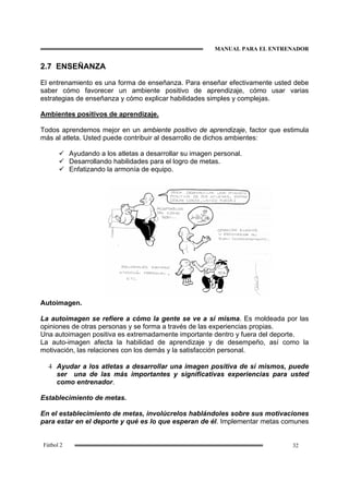 MANUAL PARA EL ENTRENADOR
32Fútbol 2
2.7 ENSEÑANZA
El entrenamiento es una forma de enseñanza. Para enseñar efectivamente usted debe
saber cómo favorecer un ambiente positivo de aprendizaje, cómo usar varias
estrategias de enseñanza y cómo explicar habilidades simples y complejas.
Ambientes positivos de aprendizaje.
Todos aprendemos mejor en un ambiente positivo de aprendizaje, factor que estimula
más al atleta. Usted puede contribuir al desarrollo de dichos ambientes:
Ayudando a los atletas a desarrollar su imagen personal.
Desarrollando habilidades para el logro de metas.
Enfatizando la armonía de equipo.
Autoimagen.
La autoimagen se refiere a cómo la gente se ve a sí misma. Es moldeada por las
opiniones de otras personas y se forma a través de las experiencias propias.
Una autoimagen positiva es extremadamente importante dentro y fuera del deporte.
La auto-imagen afecta la habilidad de aprendizaje y de desempeño, así como la
motivación, las relaciones con los demás y la satisfacción personal.
4 Ayudar a los atletas a desarrollar una imagen positiva de sí mismos, puede
ser una de las más importantes y significativas experiencias para usted
como entrenador.
Establecimiento de metas.
En el establecimiento de metas, involúcrelos hablándoles sobre sus motivaciones
para estar en el deporte y qué es lo que esperan de él. Implementar metas comunes
 