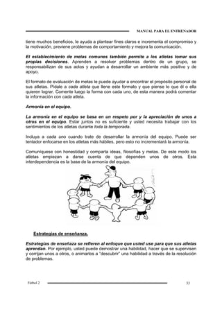 MANUAL PARA EL ENTRENADOR
33Fútbol 2
tiene muchos beneficios, le ayuda a plantear fines claros e incrementa el compromiso y
la motivación, previene problemas de comportamiento y mejora la comunicación.
El establecimiento de metas comunes también permite a los atletas tomar sus
propias decisiones. Aprenden a resolver problemas dentro de un grupo, se
responsabilizan de sus actos y ayudan a desarrollar un ambiente más positivo y de
apoyo.
El formato de evaluación de metas le puede ayudar a encontrar el propósito personal de
sus atletas. Pídale a cada atleta que llene este formato y que piense lo que él o ella
quieren lograr. Comente luego la forma con cada uno, de esta manera podrá comentar
la información con cada atleta.
Armonía en el equipo.
La armonía en el equipo se basa en un respeto por y la apreciación de unos a
otros en el equipo. Estar juntos no es suficiente y usted necesita trabajar con los
sentimientos de los atletas durante toda la temporada.
Incluya a cada uno cuando trate de desarrollar la armonía del equipo. Puede ser
tentador enfocarse en los atletas más hábiles, pero esto no incrementará la armonía.
Comuníquese con honestidad y comparta ideas, filosofías y metas. De este modo los
atletas empiezan a darse cuenta de que dependen unos de otros. Esta
interdependencia es la base de la armonía del equipo.
Estrategias de enseñanza.
Estrategias de enseñaza se refieren al enfoque que usted use para que sus atletas
aprendan. Por ejemplo, usted puede demostrar una habilidad, hacer que se supervisen
y corrijan unos a otros, o animarlos a “descubrir” una habilidad a través de la resolución
de problemas.
 