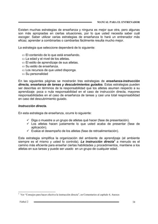 MANUAL PARA EL ENTRENADOR
34Fútbol 2
Existen muchas estrategias de enseñanza y ninguna es mejor que otra, pero algunas
son más apropiadas en ciertas situaciones, por lo que usted necesita saber cuál
escoger. Saber utilizar varias estrategias de enseñanza lo hará un entrenador más
eficaz; aprender a combinarlas o cambiarlas fácilmente resulta mucho mejor.
La estrategia que seleccione dependerá de lo siguiente:
⇐ El contenido de lo que está enseñando.
⇐ La edad y el nivel de los atletas.
⇐ El estilo de aprendizaje de sus atletas.
⇐ Su estilo de enseñanza.
⇐ Los recursos de que usted disponga.
⇐ Su personalidad
En las siguientes páginas se mostrarán tres estrategias de enseñanza-instrucción
directa, enseñanza de tareas y descubrimientos guiados. Estas estrategias pueden
ser descritas en términos de la responsabilidad que los atletas asumen respecto a su
aprendizaje: poca o nula responsabilidad en el caso de instrucción directa, mayores
responsabilidades en el caso de enseñanza de tareas y casi una total responsabilidad
en caso del descubrimiento guiado.
Instrucción directa.
En esta estrategia de enseñanza, ocurre lo siguiente:
Diga o muestre a un grupo de atletas qué hacer (fase de presentación).
Los atletas hacen justamente lo que usted acaba de presentar (fase de
aplicación).
Evalúe el desempeño de los atletas (fase de retroalimentación).
Esta estrategia simplifica la organización del ambiente de aprendizaje (el ambiente
siempre es el mismo y usted lo controla). La instrucción directa5
a menudo es el
camino más eficiente para enseñar ciertas habilidades y procedimientos, mantiene a los
atletas en sus tareas y puede ser usado en un grupo de cualquier edad.
5
Ver “Consejos para hacer efectiva la instrucción directa”, en Comentarios al capítulo 4, Anexos
 