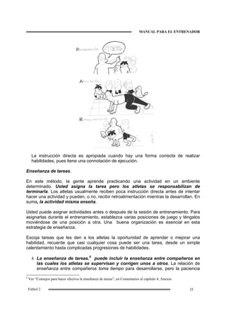 MANUAL PARA EL ENTRENADOR
35Fútbol 2
La instrucción directa es apropiada cuando hay una forma correcta de realizar
habilidades, pues tiene una connotación de ejecución.
Enseñanza de tareas.
En este método, la gente aprende practicando una actividad en un ambiente
determinado. Usted asigna la tarea pero los atletas se responsabilizan de
terminarla. Los atletas usualmente reciben poca instrucción directa antes de intentar
hacer una actividad y pueden, o no, recibir retroalimentación mientras la desarrollan. En
suma, la actividad misma enseña.
Usted puede asignar actividades antes o después de la sesión de entrenamiento. Para
asignarlas durante el entrenamiento, establezca varias posiciones de juego y téngalos
moviéndose de una posición a otra. Una buena organización es esencial en esta
estrategia de enseñanza.
Escoja tareas que les den a los atletas la oportunidad de aprender o mejorar una
habilidad, recuerde que casi cualquier cosa puede ser una tarea, desde un simple
calentamiento hasta complicadas progresiones de habilidades.
4 La enseñanza de tareas.6
puede incluir la enseñanza entre compañeros en
las cuales los atletas se supervisan y corrigen unos a otros. La relación de
enseñanza entre compañeros toma tiempo para desarrollarse, pero la paciencia
6
Ver “Consejos para hacer efectiva la enseñanza de tareas”, en Comentarios al capítulo 4, Anexos
 