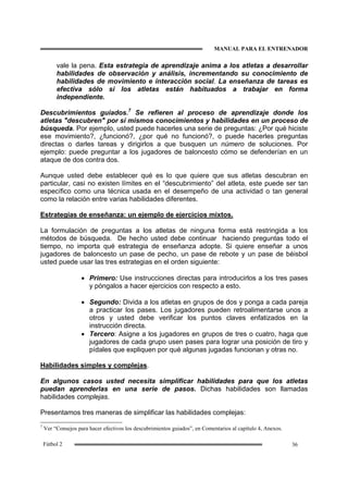 MANUAL PARA EL ENTRENADOR
36Fútbol 2
vale la pena. Esta estrategia de aprendizaje anima a los atletas a desarrollar
habilidades de observación y análisis, incrementando su conocimiento de
habilidades de movimiento e interacción social. La enseñanza de tareas es
efectiva sólo si los atletas están habituados a trabajar en forma
independiente.
Descubrimientos guiados.7
Se refieren al proceso de aprendizaje donde los
atletas "descubren" por sí mismos conocimientos y habilidades en un proceso de
búsqueda. Por ejemplo, usted puede hacerles una serie de preguntas: ¿Por qué hiciste
ese movimiento?, ¿funcionó?, ¿por qué no funcionó?, o puede hacerles preguntas
directas o darles tareas y dirigirlos a que busquen un número de soluciones. Por
ejemplo: puede preguntar a los jugadores de baloncesto cómo se defenderían en un
ataque de dos contra dos.
Aunque usted debe establecer qué es lo que quiere que sus atletas descubran en
particular, casi no existen límites en el “descubrimiento” del atleta, este puede ser tan
específico como una técnica usada en el desempeño de una actividad o tan general
como la relación entre varias habilidades diferentes.
Estrategias de enseñanza: un ejemplo de ejercicios mixtos.
La formulación de preguntas a los atletas de ninguna forma está restringida a los
métodos de búsqueda. De hecho usted debe continuar haciendo preguntas todo el
tiempo, no importa qué estrategia de enseñanza adopte. Si quiere enseñar a unos
jugadores de baloncesto un pase de pecho, un pase de rebote y un pase de béisbol
usted puede usar las tres estrategias en el orden siguiente:
• Primero: Use instrucciones directas para introducirlos a los tres pases
y póngalos a hacer ejercicios con respecto a esto.
• Segundo: Divida a los atletas en grupos de dos y ponga a cada pareja
a practicar los pases. Los jugadores pueden retroalimentarse unos a
otros y usted debe verificar los puntos claves enfatizados en la
instrucción directa.
• Tercero: Asigne a los jugadores en grupos de tres o cuatro, haga que
jugadores de cada grupo usen pases para lograr una posición de tiro y
pídales que expliquen por qué algunas jugadas funcionan y otras no.
Habilidades simples y complejas.
En algunos casos usted necesita simplificar habilidades para que los atletas
puedan aprenderlas en una serie de pasos. Dichas habilidades son llamadas
habilidades complejas.
Presentamos tres maneras de simplificar las habilidades complejas:
7
Ver “Consejos para hacer efectivos los descubrimientos guiados”, en Comentarios al capítulo 4, Anexos.
 