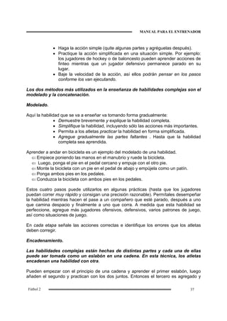 MANUAL PARA EL ENTRENADOR
37Fútbol 2
• Haga la acción simple (quite algunas partes y agréguelas después).
• Practique la acción simplificada en una situación simple. Por ejemplo:
los jugadores de hockey o de baloncesto pueden aprender acciones de
finteo mientras que un jugador defensivo permanece parado en su
lugar.
• Baje la velocidad de la acción, así ellos podrán pensar en los pasos
conforme los van ejecutando.
Los dos métodos más utilizados en la enseñanza de habilidades complejas son el
modelado y la concatenación.
Modelado.
Aquí la habilidad que se va a enseñar va tomando forma gradualmente:
• Demuestre brevemente y explique la habilidad completa.
• Simplifique la habilidad, incluyendo sólo las acciones más importantes.
• Permita a los atletas practicar la habilidad en forma simplificada.
• Agregue gradualmente las partes faltantes . Hasta que la habilidad
completa sea aprendida.
Aprender a andar en bicicleta es un ejemplo del modelado de una habilidad.
⇐ Empiece poniendo las manos en el manubrio y ruede la bicicleta.
⇐ Luego, ponga el pie en el pedal cercano y empuje con el otro pie.
⇐ Monte la bicicleta con un pie en el pedal de abajo y empújela como un patín.
⇐ Ponga ambos pies en los pedales.
⇐ Conduzca la bicicleta con ambos pies en los pedales.
Estos cuatro pasos puede utilizarlos en algunas prácticas (hasta que los jugadores
puedan correr muy rápido y consigan una precisión razonable). Permítales desempeñar
la habilidad mientras hacen el pase a un compañero que esté parado, después a uno
que camina despacio y finalmente a uno que corra. A medida que esta habilidad se
perfeccione, agregue más jugadores ofensivos, defensivos, varios patrones de juego,
así como situaciones de juego.
En cada etapa señale las acciones correctas e identifique los errores que los atletas
deben corregir.
Encadenamiento.
Las habilidades complejas están hechas de distintas partes y cada una de ellas
puede ser tomada como un eslabón en una cadena. En esta técnica, los atletas
encadenan una habilidad con otra.
Pueden empezar con el principio de una cadena y aprender el primer eslabón, luego
añaden el segundo y practican con los dos juntos. Entonces el tercero es agregado y
 