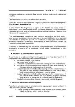 MANUAL PARA EL ENTRENADOR
38Fútbol 2
los tres se practican en secuencia. Este proceso continúa hasta que la cadena está
completa.
Encadenamiento progresivo y encadenamiento regresivo
Existen dos clases de encadenamiento progresivo y en reversa: explicaciones previas
y posteriores a la demostración.
El encadenamiento progresivo se aplica a las habilidades cuyos pasos son
eslabonados a partir del inicio de la acción. Los atletas aprenden a realizar cada paso
individual en el mismo orden en el que se realiza la habilidad completa. Esta es la forma
más común de concatenación.
En el encadenamiento regresivo el atleta comienza realizando el final de la acción y
luego aprende los pasos previos, uno a uno y en reversa. Habilidades como la entrada
a la canasta en baloncesto pueden ser enseñadas ya sean por encadenamiento
progresivo o regresivo. Sin embargo, la satisfacción de ver el balón en la canasta, con
frecuencia, motiva más al aprendizaje.
En seguida se presentan algunas secuencias o progresiones para el encadenamiento
progresivo y en reversa, en el aprendizaje de una patada de despeje en el fútbol
americano.
• Secuencia de encadenamiento progresivo.
Secuencia de un encadenamiento progresivo, para el aprendizaje de una patada de
despeje en el fútbol americano (para un pateador derecho).
Aprenda la posición inicial correcta.
Aprenda a recibir el balón.
Adoptando la posición inicial adecuada, sostenga el balón correctamente.
Adopte la posición inicial adecuada, sostenga el balón correctamente y dé
dos pasos al frente, iniciando con el pie derecho.
Adopte la posición inicial adecuada, sostenga el balón correctamente y dé
dos pasos al frente, iniciando con el pie derecho, luego pie izquierdo y
oscile la pierna derecha al frente para iniciar la patada.
Adopte la posición inicial adecuada, sostenga el balón correctamente y dé
dos pasos al frente, iniciando con el pie derecho, luego pie izquierdo,
oscile al frente la pierna derecha y patee el balón con esa pierna.
Gradualmente extienda la distancia y aumente la precisión del pateo.
• Secuencia de encadenamiento regresivo.
Presentamos una secuencia de encadenamiento regresivo para patear un balón de
fútbol americano (pateador derecho).
De pie, flexione la cadera, desplace el pie derecho hacia atrás y sostenga
el balón en frente a usted y hacia su derecha.
 