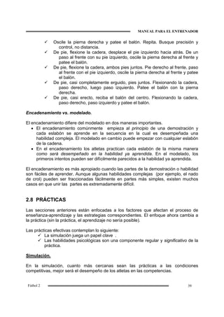 MANUAL PARA EL ENTRENADOR
39Fútbol 2
Oscile la pierna derecha y patee el balón. Repita. Busque precisión y
control, no distancia.
De pie, flexione la cadera, desplace el pie izquierdo hacia atrás. De un
paso al frente con su pie izquierdo, oscile la pierna derecha al frente y
patee el balón.
De pie, flexione la cadera, ambos pies juntos. Pie derecho al frente, paso
al frente con el pie izquierdo, oscile la pierna derecha al frente y patee
el balón.
De pie, casi completamente erguido, pies juntos. Flexionando la cadera,
paso derecho, luego paso izquierdo. Patee el balón con la pierna
derecha.
De pie, casi erecto, reciba el balón del centro. Flexionando la cadera,
paso derecho, paso izquierdo y patee el balón.
Encadenamiento vs. modelado.
El encadenamiento difiere del modelado en dos maneras importantes.
• El encadenamiento comúnmente empieza al principio de una demostración y
cada eslabón se aprende en la secuencia en la cual es desempeñada una
habilidad compleja. El modelado en cambio puede empezar con cualquier eslabón
de la cadena.
• En el encadenamiento los atletas practican cada eslabón de la misma manera
como será desempeñado en la habilidad ya aprendida. En el modelado, los
primeros intentos pueden ser difícilmente parecidos a la habilidad ya aprendida.
El encadenamiento es más apropiado cuando las partes de la demostración o habilidad
son fáciles de aprender. Aunque algunas habilidades complejas (por ejemplo, el nado
de crol) pueden ser fraccionadas fácilmente en partes más simples, existen muchos
casos en que unir las partes es extremadamente difícil.
2.8 PRÁCTICAS
Las secciones anteriores están enfocadas a los factores que afectan el proceso de
enseñanza-aprendizaje y las estrategias correspondientes. El enfoque ahora cambia a
la práctica (sin la práctica, el aprendizaje no sería posible).
Las prácticas efectivas contemplan lo siguiente:
La simulación juega un papel clave .
Las habilidades psicológicas son una componente regular y significativo de la
práctica.
Simulación.
En la simulación, cuanto más cercanas sean las prácticas a las condiciones
competitivas, mejor será el desempeño de los atletas en las competencias.
 