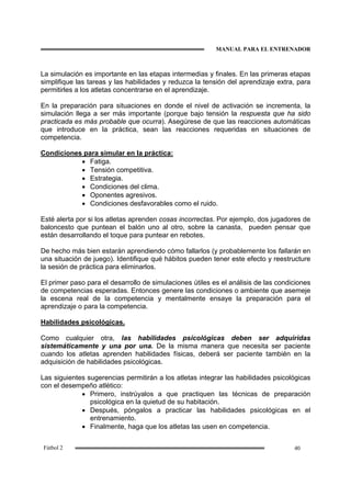 MANUAL PARA EL ENTRENADOR
40Fútbol 2
La simulación es importante en las etapas intermedias y finales. En las primeras etapas
simplifique las tareas y las habilidades y reduzca la tensión del aprendizaje extra, para
permitirles a los atletas concentrarse en el aprendizaje.
En la preparación para situaciones en donde el nivel de activación se incrementa, la
simulación llega a ser más importante (porque bajo tensión la respuesta que ha sido
practicada es más probable que ocurra). Asegúrese de que las reacciones automáticas
que introduce en la práctica, sean las reacciones requeridas en situaciones de
competencia.
Condiciones para simular en la práctica:
• Fatiga.
• Tensión competitiva.
• Estrategia.
• Condiciones del clima.
• Oponentes agresivos.
• Condiciones desfavorables como el ruido.
Esté alerta por si los atletas aprenden cosas incorrectas. Por ejemplo, dos jugadores de
baloncesto que puntean el balón uno al otro, sobre la canasta, pueden pensar que
están desarrollando el toque para puntear en rebotes.
De hecho más bien estarán aprendiendo cómo fallarlos (y probablemente los fallarán en
una situación de juego). Identifique qué hábitos pueden tener este efecto y reestructure
la sesión de práctica para eliminarlos.
El primer paso para el desarrollo de simulaciones útiles es el análisis de las condiciones
de competencias esperadas. Entonces genere las condiciones o ambiente que asemeje
la escena real de la competencia y mentalmente ensaye la preparación para el
aprendizaje o para la competencia.
Habilidades psicológicas.
Como cualquier otra, las habilidades psicológicas deben ser adquiridas
sistemáticamente y una por una. De la misma manera que necesita ser paciente
cuando los atletas aprenden habilidades físicas, deberá ser paciente también en la
adquisición de habilidades psicológicas.
Las siguientes sugerencias permitirán a los atletas integrar las habilidades psicológicas
con el desempeño atlético:
• Primero, instrúyalos a que practiquen las técnicas de preparación
psicológica en la quietud de su habitación.
• Después, póngalos a practicar las habilidades psicológicas en el
entrenamiento.
• Finalmente, haga que los atletas las usen en competencia.
 