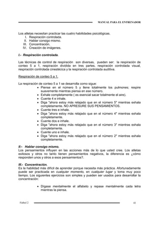 MANUAL PARA EL ENTRENADOR
41Fútbol 2
Los atletas necesitan practicar las cuatro habilidades psicológicas.
I. Respiración controlada.
II. Hablar consigo mismo.
III. Concentración.
IV. Creación de imágenes.
I.- Respiración controlada.
Las técnicas de control de respiración son diversas, pueden ser: la respiración de
conteo 5 a 1, respiración dividida en tres partes, respiración controlada visual,
respiración controlada cinestécica y la respiración controlada auditiva.
Respiración de conteo 5 a 1.
La respiración de conteo 5 a 1 se desarrolla como sigue:
• Piense en el número 5 y llene totalmente los pulmones; respire
suavemente mientras piensa en ese número.
• Exhale completamente ( es esencial sacar totalmente el aire).
• Cuente 4 e inhale.
• Diga "ahora estoy más relajado que en el número 5" mientras exhala
completamente. NO APRESURE SUS PENSAMIENTOS.
• Cuente tres e inhale.
• Diga "ahora estoy más relajado que en el número 4" mientras exhala
completamente.
• Cuente dos e inhale.
• Diga "ahora estoy más relajado que en el número 3" mientras exhala
completamente.
• Cuente uno e inhale.
• Diga "ahora estoy más relajado que en el número 2" mientras exhala
completamente.
II:- Hablar consigo mismo.
Los pensamientos influyen en las acciones más de lo que usted cree. Los atletas
exitosos y otros no tanto tienen pensamientos negativos, la diferencia es ¿cómo
responden unos y otros a esos pensamientos?.
III.- Concentración.
Es la habilidad más difícil de aprender porque necesita más práctica. Afortunadamente
puede ser practicada en cualquier momento, en cualquier lugar y toma muy poco
tiempo. Los siguientes ejercicios son simples y pueden ser usados para desarrollar la
concentración:
• Dígase mentalmente el alfabeto y repase mentalmente cada letra
mientras la piensa.
 