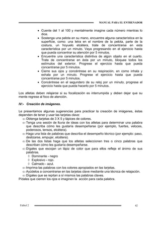 MANUAL PARA EL ENTRENADOR
42Fútbol 2
• Cuente del 1 al 100 y mentalmente imagine cada número mientras lo
dice.
• Sostenga una pelota en su mano, encuentre alguna característica en la
superficie, como: una letra en el nombre de la pelota, parte de la
costura, un hoyuelo etcétera, trate de concentrarse en esta
característica por un minuto. Vaya progresando en el ejercicio hasta
que pueda concentrar su atención por 5 minutos.
• Encuentre una característica distintiva de algún objeto en el cuarto.
Trate de concentrarse en ésta por un minuto, bloquee todos los
estímulos del exterior. Progrese el ejercicio hasta que pueda
concentrarse por 5 minutos.
• Cierre sus ojos y concéntrese en su respiración, en como inhala y
exhala por un minuto. Progrese el ejercicio hasta que pueda
concentrarse por 5 minutos.
• Concéntrese en el segundero de su reloj por un minuto, progrese el
ejercicio hasta que pueda hacerlo por 5 minutos.
Los atletas deben relajarse si su focalización es interrumpida y deben dejar que su
mente regrese al foco de atención.
IV:- Creación de imágenes.
Le presentamos algunas sugerencias para practicar la creación de imágenes, éstas
dependen de tener y usar las tarjetas clave:
⇐ Obtenga tarjetas de 3 X 5 y lápices de colores.
⇐ Tenga una sesión de lluvia de ideas con los atletas para determinar una palabra
que describa cómo les gustaría desempeñarse (por ejemplo, fuertes, veloces,
poderosos, tensos, etcétera).
⇐ Haga una lista de palabras que describa el desempeño técnico (por ejemplo: paso,
deslizarse, empujar, etcétera).
⇐ De las dos listas haga que los atletas seleccionen tres o cinco palabras que
describan cómo les gustaría desempeñarse.
⇐ Dígales que escojan un lápiz de color que para ellos refleje el ánimo de sus
palabras.
◊ Dominante - negro
◊ Explosivo - rojo.
◊ Calmado - azul.
⇐ Imprima las palabras con los colores apropiados en las tarjetas.
⇐ Ayúdelos a concentrarse en las tarjetas clave mediante una técnica de relajación.
⇐ Dígales que se repitan a sí mismos las palabras claves.
Pídales que cierren los ojos e imaginen la acción para cada palabra.
 