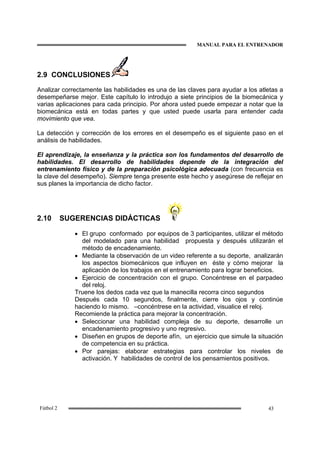 MANUAL PARA EL ENTRENADOR
43Fútbol 2
2.9 CONCLUSIONES
Analizar correctamente las habilidades es una de las claves para ayudar a los atletas a
desempeñarse mejor. Este capítulo lo introdujo a siete principios de la biomecánica y
varias aplicaciones para cada principio. Por ahora usted puede empezar a notar que la
biomecánica está en todas partes y que usted puede usarla para entender cada
movimiento que vea.
La detección y corrección de los errores en el desempeño es el siguiente paso en el
análisis de habilidades.
El aprendizaje, la enseñanza y la práctica son los fundamentos del desarrollo de
habilidades. El desarrollo de habilidades depende de la integración del
entrenamiento físico y de la preparación psicológica adecuada (con frecuencia es
la clave del desempeño). Siempre tenga presente este hecho y asegúrese de reflejar en
sus planes la importancia de dicho factor.
2.10 SUGERENCIAS DIDÁCTICAS
• El grupo conformado por equipos de 3 participantes, utilizar el método
del modelado para una habilidad propuesta y después utilizarán el
método de encadenamiento.
• Mediante la observación de un video referente a su deporte, analizarán
los aspectos biomecánicos que influyen en éste y cómo mejorar la
aplicación de los trabajos en el entrenamiento para lograr beneficios.
• Ejercicio de concentración con el grupo. Concéntrese en el parpadeo
del reloj.
Truene los dedos cada vez que la manecilla recorra cinco segundos
Después cada 10 segundos, finalmente, cierre los ojos y continúe
haciendo lo mismo. –concéntrese en la actividad, visualice el reloj.
Recomiende la práctica para mejorar la concentración.
• Seleccionar una habilidad compleja de su deporte, desarrolle un
encadenamiento progresivo y uno regresivo.
• Diseñen en grupos de deporte afín, un ejercicio que simule la situación
de competencia en su práctica.
• Por parejas: elaborar estrategias para controlar los niveles de
activación. Y habilidades de control de los pensamientos positivos.
 